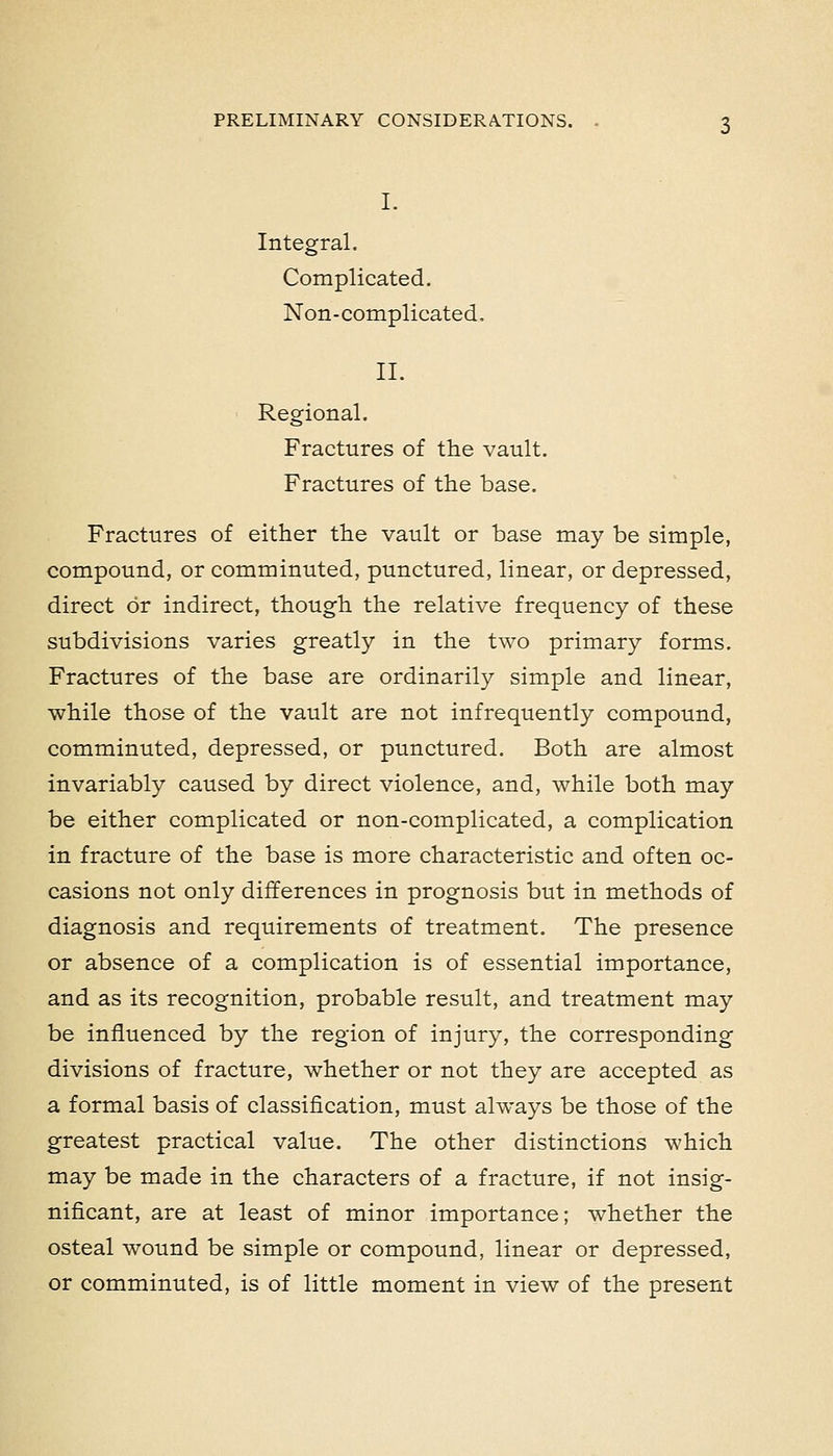 I. Integral. Complicated. Non-complicated, II. Regional. Fractures of the vault. Fractures of the base. Fractures of either the vault or base may be simple, compound, or comminuted, punctured, linear, or depressed, direct or indirect, though the relative frequency of these subdivisions varies greatly in the two primary forms. Fractures of the base are ordinarily simple and linear, ■while those of the vault are not infrequently compound, comminuted, depressed, or punctured. Both are almost invariably caused by direct violence, and, while both may be either complicated or non-complicated, a complication in fracture of the base is more characteristic and often oc- casions not only differences in prognosis but in methods of diagnosis and requirements of treatment. The presence or absence of a complication is of essential importance, and as its recognition, probable result, and treatment may be influenced by the region of injury, the corresponding divisions of fracture, whether or not they are accepted as a formal basis of classification, must always be those of the greatest practical value. The other distinctions which may be made in the characters of a fracture, if not insig- nificant, are at least of minor importance; whether the osteal wound be simple or compound, linear or depressed, or comminuted, is of little moment in view of the present