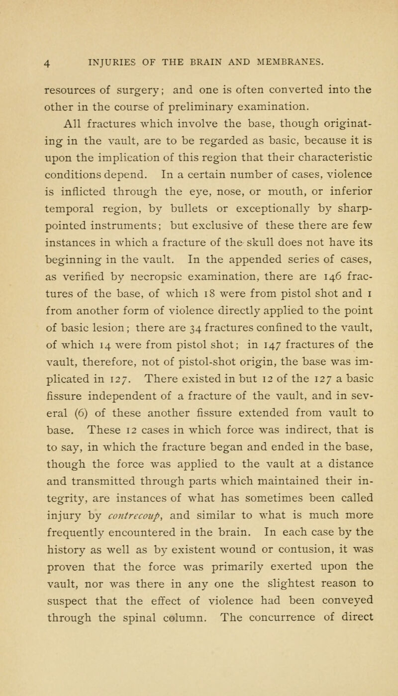 resources of surgery; and one is often converted into the other in the course of preliminary examination. All fractures which involve the base, though originat- ing in the vault, are to be regarded as basic, because it is upon the implication of this region that their characteristic conditions depend. In a certain number of cases, violence is inflicted through the eye, nose, or mouth, or inferior temporal region, by bullets or exceptionally by sharp- pointed instruments; but exclusive of these there are few instances in which a fracture of the skull does not have its beginning in the vault. In the appended series of cases, as verified by necropsic examination, there are 146 frac- tures of the base, of which 18 were from pistol shot and i from another form of violence directly applied to the point of basic lesion ; there are 34 fractures confined to the vault, of which 14 were from pistol shot; in 147 fractures of the vault, therefore, not of pistol-shot origin, the base was im- plicated in 127. There existed in but 12 of the 127 a basic fissure independent of a fracture of the vault, and in sev- eral (6) of these another fissure extended from vault to base. These 12 cases in which force was indirect, that is to say, in which the fracture began and ended in the base, though the force was applied to the vault at a distance and transmitted through parts which maintained their in- tegrity, are instances of what has sometimes been called injury by contrecoup, and similar to what is much more frequently encountered in the brain. In each case by the history as well as by existent wound or contusion, it was proven that the force was primarily exerted upon the vault, nor was there in any one the slightest reason to suspect that the effect of violence had been conveyed through the spinal column. The concurrence of direct