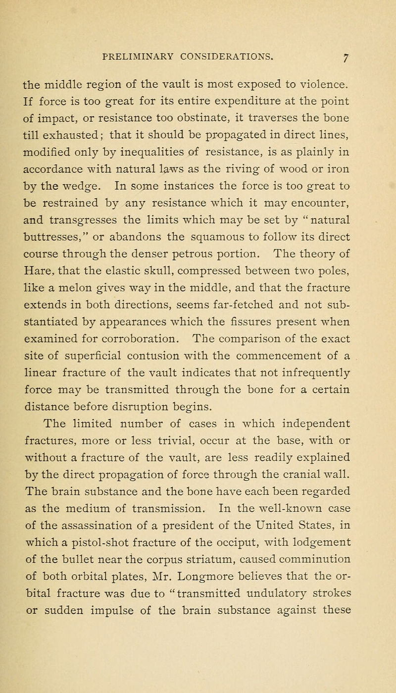 the middle region of the vault is most exposed to violence. If force is too great for its entire expenditure at the point of impact, or resistance too obstinate, it traverses the bone till exhausted; that it should be propagated in direct lines, modified only by inequalities of resistance, is as plainly in accordance with natural laws as the riving of wood or iron by the wedge. In some instances the force is too great to be restrained by any resistance which it may encounter, and transgresses the limits which may be set by  natural buttresses, or abandons the squamous to folloAV its direct course through the denser petrous portion. The theory of Hare, that the elastic skull, compressed between two poles, like a melon gives way in the middle, and that the fracture extends in both directions, seems far-fetched and not sub- stantiated by appearances which the fissures present when examined for corroboration. The comparison of the exact site of superficial contusion w^ith the commencement of a linear fracture of the vault indicates that not infrequently force may be transmitted through the bone for a certain distance before disruption begins. The limited number of cases in which independent fractures, more or less trivial, occur at the base, with or without a fracture of the vault, are less readily explained by the direct propagation of force through the cranial wall. The brain substance and the bone have each been regarded as the medium of transmission. In the well-known case of the assassination of a president of the United States, in which a pistol-shot fracture of the occiput, with lodgement of the bullet near the corpus striatum, caused comminution of both orbital plates, Mr. Longmore believes that the or- bital fracture was due to  transmitted undulatory strokes or sudden impulse of the brain substance against these