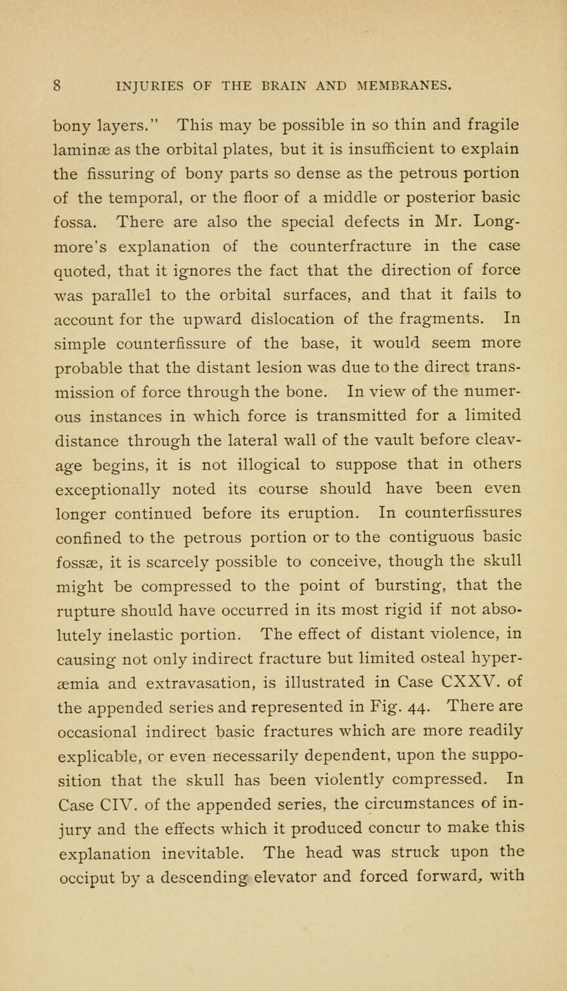 bony layers. This may be possible in so thin and fragile laminae as the orbital plates, but it is insufficient to explain the Assuring of bony parts so dense as the petrous portion of the temporal, or the floor of a middle or posterior basic fossa. There are also the special defects in Mr. Long- more's explanation of the counterfracture in the case quoted, that it ignores the fact that the direction of force was parallel to the orbital surfaces, and that it fails to account for the upward dislocation of the fragments. In simple counterfissure of the base, it would seem more probable that the distant lesion was due to the direct trans- mission of force through the bone. In view of the numer- ous instances in which force is transmitted for a limited distance through the lateral wall of the vault before cleav- age begins, it is not illogical to suppose that in others exceptionally noted its course should have been even longer continued before its eruption. In counterfissures confined to the petrous portion or to the contiguous basic fossae, it is scarcely possible to conceive, though the skull might be compressed to the point of bursting, that the rupture should have occurred in its most rigid if not abso- lutely inelastic portion. The effect of distant violence, in causing not only indirect fracture but limited osteal hyper- aemia and extravasation, is illustrated in Case CXXV. of the appended series and represented in Fig. 44. There are occasional indirect basic fractures which are more readily explicable, or even necessarily dependent, upon the suppo- sition that the skull has been violently compressed. In Case CIV. of the appended series, the circumstances of in- jury and the effects which it produced concur to make this explanation inevitable. The head was struck upon the occiput by a descending elevator and forced forward, with