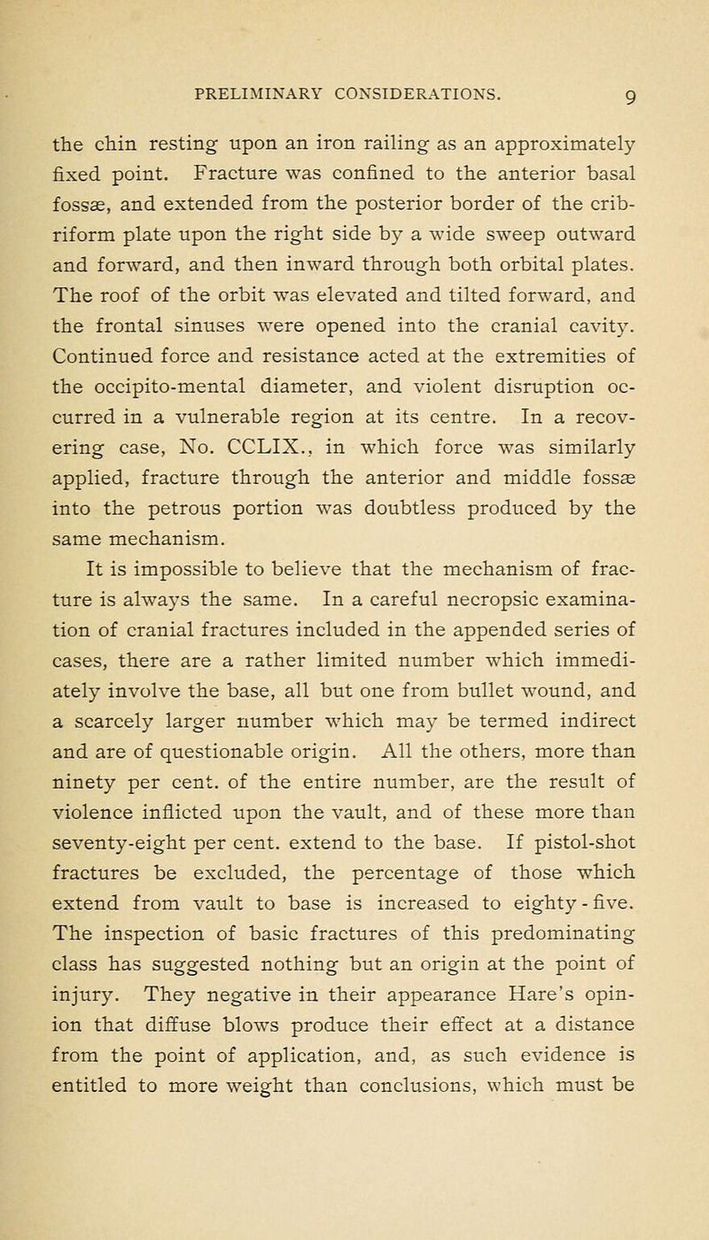 the chin resting upon an iron railing as an approximately fixed point. Fracture was confined to the anterior basal fossae, and extended from the posterior border of the crib- riform plate upon the right side by a wide sweep outward and forward, and then inward through both orbital plates. The roof of the orbit was elevated and tilted forward, and the frontal sinuses were opened into the cranial cavity. Continued force and resistance acted at the extremities of the occipito-mental diameter, and violent disruption oc- curred in a vulnerable region at its centre. In a recov- ering case, No. CCLIX., in which force was similarly applied, fracture through the anterior and middle fosss into the petrous portion was doubtless produced by the same mechanism. It is impossible to believe that the mechanism of frac- ture is always the same. In a careful necropsic examina- tion of cranial fractures included in the appended series of cases, there are a rather limited number which immedi- ately involve the base, all but one from bullet wound, and a scarcely larger number which may be termed indirect and are of questionable origin. All the others, more than ninety per cent, of the entire number, are the result of violence inflicted upon the vault, and of these more than seventy-eight per cent, extend to the base. If pistol-shot fractures be excluded, the percentage of those which extend from vault to base is increased to eighty-five. The inspection of basic fractures of this predominating class has suggested nothing but an origin at the point of injury. They negative in their appearance Hare's opin- ion that diffuse bloAvs produce their effect at a distance from the point of application, and, as such evidence is entitled to more weight than conclusions, which must be