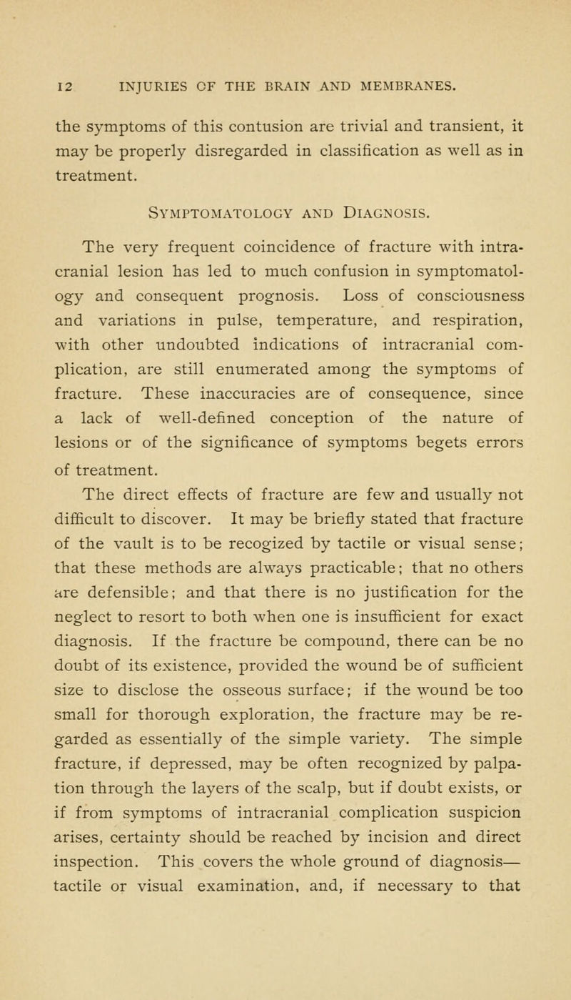 the symptoms of this contusion are trivial and transient, it may be properly disregarded in classification as well as in treatment. Symptomatology and Diagnosis. The very frequent coincidence of fracture with intra- cranial lesion has led to much confusion in symptomatol- ogy and consequent prognosis. Loss of consciousness and variations in pulse, temperature, and respiration, with other undoubted indications of intracranial com- plication, are still enumerated among the symptoms of fracture. These inaccuracies are of consequence, since a lack of well-defined conception of the nature of lesions or of the significance of symptoms begets errors of treatment. The direct effects of fracture are few and usually not difficult to discover. It may be briefly stated that fracture of the vault is to be recogized by tactile or visual sense; that these methods are always practicable; that no others are defensible; and that there is no justification for the neglect to resort to both when one is insufficient for exact diagnosis. If the fracture be compound, there can be no doubt of its existence, provided the wound be of sufficient size to disclose the osseous surface; if the wound be too small for thorough exploration, the fracture may be re- garded as essentially of the simple variety. The simple fracture, if depressed, may be often recognized by palpa- tion through the layers of the scalp, but if doubt exists, or if from symptoms of intracranial complication suspicion arises, certainty should be reached by incision and direct inspection. This covers the whole ground of diagnosis— tactile or visual examination, and, if necessary to that