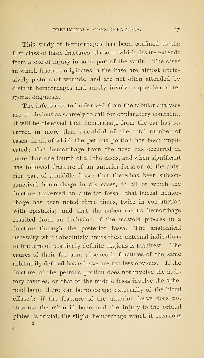 This study of hemorrhages has been confined to the first class of basic fractures, those in which fissure extends from a site of injury in some part of the vault. The cases in which fracture originates in the base are almost exclu- sively pistol-shot wounds, and are not often attended by distant hemorrhages and rarely involve a question of re- gional diagnosis. The inferences to be derived from the tabular analyses are so obvious as scarcely to call for explanatory comment. It will be observed that hemorrhage from the ear has oc- curred in more than one-third of the total number of cases, in all of which the petrous portion has been impli- cated; that hemorrhage from the nose has occurred in more than one-fourth of all the cases, and when significant has followed fracture of an anterior fossa or of the ante- rior part of a middle fossa; that there has been subcon- junctival hemorrhage in six cases, in all of which the fracture traversed an anterior fossa; that buccal hemor- rhage has been noted three times, twice in conjunction with epistaxis; and that the subcutaneous hemorrhage resulted from an inclusion of the mastoid process in a fracture through the posterior fossa. The anatomical necessity which absolutely limits these external indications to fracture of positively definite regions is manifest. The causes of their frequent absence in fractures of the same arbitrarily defined basic fossae are not less obvious. If the fracture of the petrous portion does not involve the audi- tory cavities, or that of the middle fossa involve the sphe- noid bone, there can be no escape externally of the blood effused; if the fracture of the anterior fossse does not traverse the ethmoid bone, and the injury to the orbital plates is trivial, the slight hemorrhage which it occasions