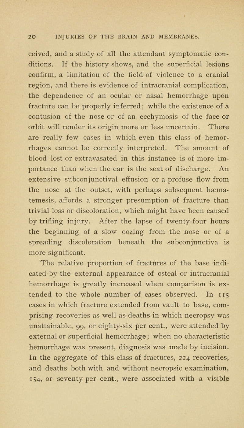 ceived, and a study of all the attendant symptomatic con- ditions. If the history shows, and the superficial lesions confirm, a limitation of the field of violence to a cranial region, and there is evidence of intracranial complication, the dependence of an ocular or nasal hemorrhage upon fracture can be properly inferred; while the existence of a contusion of the nose or of an ecchymosis of the face or orbit will render its origin more or less uncertain. There are really few cases in which even this class of hemor- rhages cannot be correctly interpreted. The amount of blood lost or extravasated in this instance is of more im- portance than when the ear is the seat of discharge. An extensive subconjunctival effusion or a profuse flow from the nose at the outset, with perhaps subsequent hsema- temesis, affords a stronger presumption of fracture than trivial loss or discoloration, which might have been caused by trifling injury. After the lapse of twenty-four hours the beginning of a slow oozing from the nose or of a spreading discoloration beneath the subconjunctiva is more significant. The relative proportion of fractures of the base indi- cated by the external appearance of osteal or intracranial hemorrhage is greatly increased when comparison is ex- tended to the whole number of cases observed. In 115 cases in which fracture extended from vault to base, com- prising recoveries as well as deaths in which necropsy was unattainable, 99, or eighty-six per cent., were attended by external or superficial hemorrhage; when no characteristic hemorrhage was present, diagnosis was made by incision. In the aggregate of this class of fractures, 224 recoveries, and deaths both with and without necropsic examination, 154, or seventy per cent., were associated with a visible