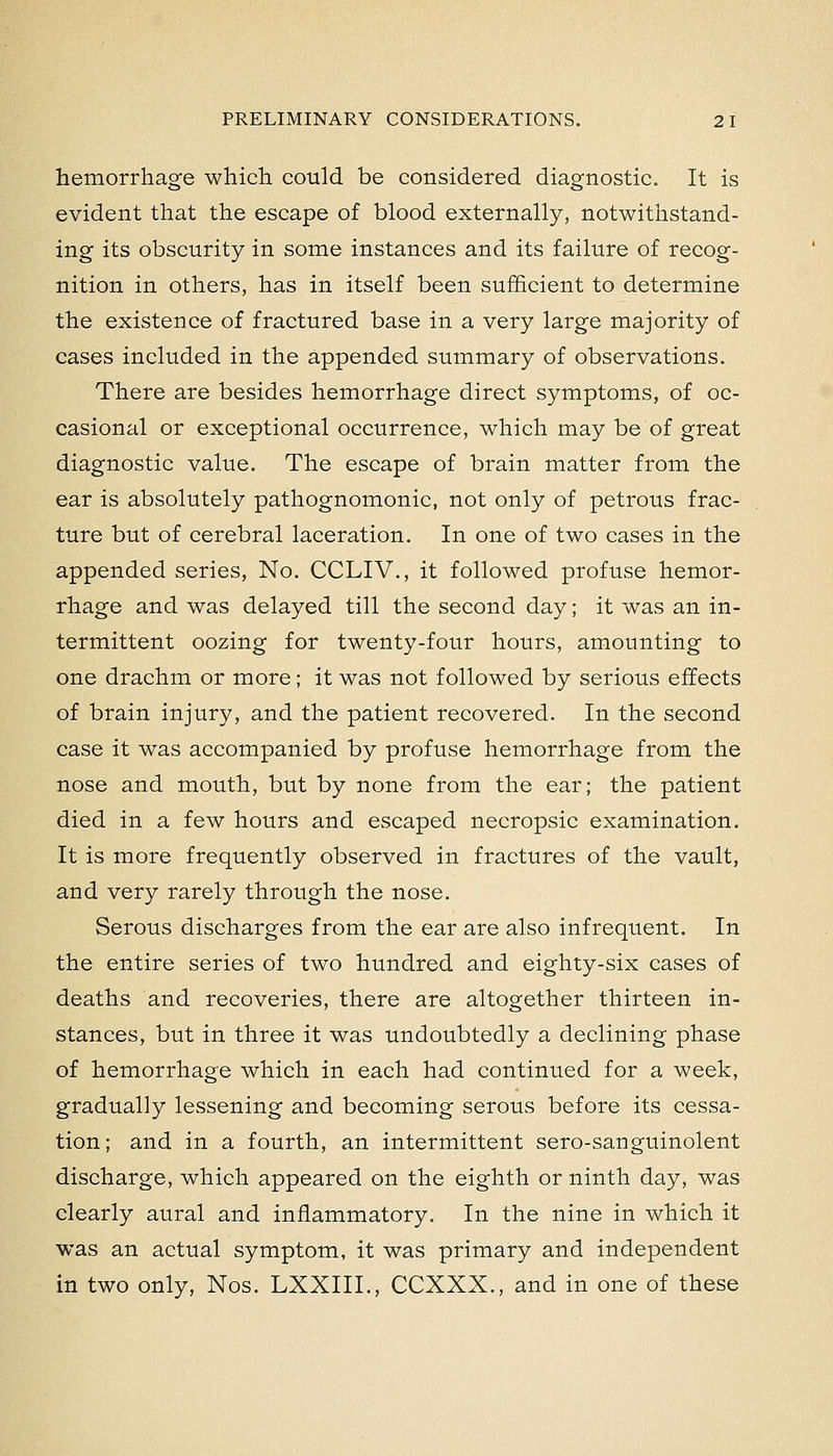 hemorrhage which could be considered diagnostic. It is evident that the escape of blood externally, notwithstand- ing its obscurity in some instances and its failure of recog- nition in others, has in itself been sufficient to determine the existence of fractured base in a very large majority of cases included in the appended summary of observations. There are besides hemorrhage direct symptoms, of oc- casional or exceptional occurrence, which may be of great diagnostic value. The escape of brain matter from the ear is absolutely pathognomonic, not only of petrous frac- ture but of cerebral laceration. In one of two cases in the appended series, No. CCLIV., it followed profuse hemor- rhage and was delayed till the second day; it was an in- termittent oozing for twenty-four hours, amounting to one drachm or more; it was not followed by serious effects of brain injury, and the patient recovered. In the second case it was accompanied by profuse hemorrhage from the nose and mouth, but by none from the ear; the patient died in a few hours and escaped necropsic examination. It is more frequently observed in fractures of the vault, and very rarely through the nose. Serous discharges from the ear are also infrequent. In the entire series of two hundred and eighty-six cases of deaths and recoveries, there are altogether thirteen in- stances, but in three it was undoubtedly a declining phase of hemorrhage which in each had continued for a week, gradually lessening and becoming serous before its cessa- tion; and in a fourth, an intermittent sero-sanguinolent discharge, which appeared on the eighth or ninth day, was clearly aural and inflammatory. In the nine in which it was an actual symptom, it was primary and independent in two only, Nos. LXXIII., CCXXX., and in one of these