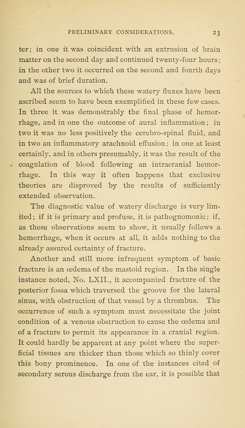 ter; in one it was coincident with an extrusion of brain matter on the second day and continued twenty-four hours; in the other two it occurred on the second and fourth days and was of brief duration. All the sources to which these watery fluxes have been ascribed seem to have been exemplified in these few cases. In three it was demonstrably the final phase of hemor- rhage, and in one the outcome of aural inflammation; in two it was no less positively the cerebro-spinal fluid, and in two an inflammatory arachnoid effusion; in one at least certainly, and in others presumably, it was the result of the coagulation of blood following an intracranial hemor- rhage. In this way it often happens that exclusive theories are disproved by the results of sufiiciently extended observation. The diagnostic value of watery discharge is very lim- ited ; if it is primary and profuse, it is pathognomonic; if, as these observations seem to show, it usually follows a hemorrhage, when it occurs at all, it adds nothing to the already assured certainty of fracture. Another and still more infrequent symptom of basic fracture is an oedema of the mastoid region. In the single instance noted, No. LXIL, it accompanied fracture of the posterior fossa which traversed the groove for the lateral sinus, with obstruction of that vessel by a thrombus. The occurrence of such a symptom must necessitate the joint condition of a venous obstruction to cause the oedema and of a fracture to permit its appearance in a cranial region. It could hardly be apparent at any point where the super- ficial tissues are thicker than those which so thinly cover this bony prominence. In one of the instances cited of secondary serous discharge from the ear, it is possible that