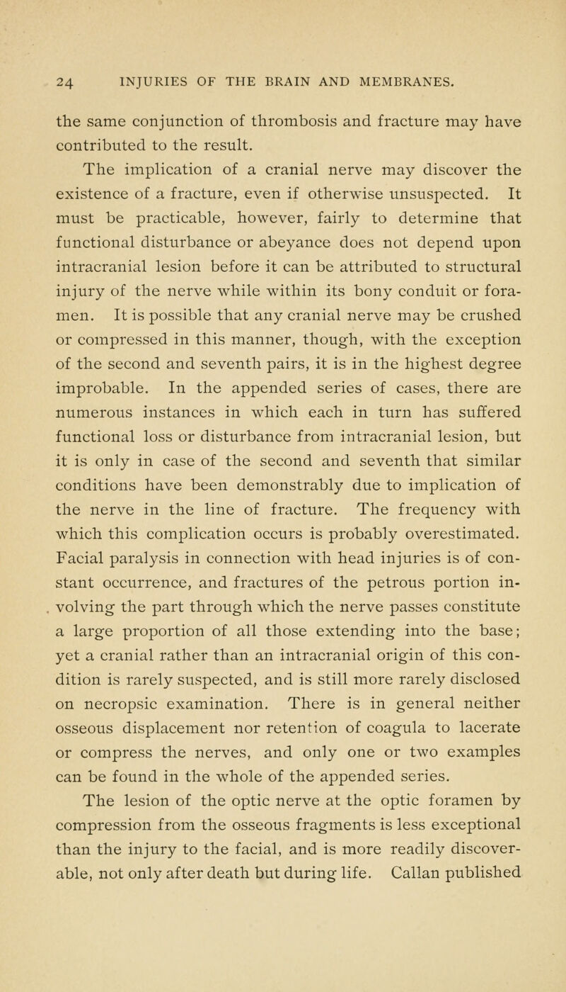 the same conjunction of thrombosis and fracture may have contributed to the result. The implication of a cranial nerve may discover the existence of a fracture, even if otherwise unsuspected. It must be practicable, however, fairly to determine that functional disturbance or abeyance does not depend upon intracranial lesion before it can be attributed to structural injury of the nerve while within its bony conduit or fora- men. It is possible that any cranial nerve may be crushed or compressed in this manner, though, with the exception of the second and seventh pairs, it is in the highest degree improbable. In the appended series of cases, there are numerous instances in which each in turn has suffered functional loss or disturbance from intracranial lesion, but it is only in case of the second and seventh that similar conditions have been demonstrably due to implication of the nerve in the line of fracture. The frequency with which this complication occurs is probably overestimated. Facial paralysis in connection with head injuries is of con- stant occurrence, and fractures of the petrous portion in- volving the part through which the nerve passes constitute a large proportion of all those extending into the base; yet a cranial rather than an intracranial origin of this con- dition is rarely suspected, and is still more rarely disclosed on necropsic examination. There is in general neither osseous displacement nor retention of coagula to lacerate or compress the nerves, and only one or two examples can be found in the whole of the appended series. The lesion of the optic nerve at the optic foramen by compression from the osseous fragments is less exceptional than the injury to the facial, and is more readily discover- able, not only after death but during life. Callan published