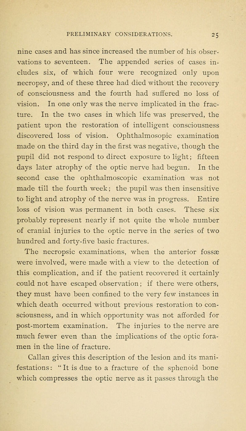 nine cases and has since increased the number of his obser- vations to seventeen. The appended series of cases in- cludes six, of which four were recognized only upon necropsy, and of these three had died without the recovery of consciousness and the fourth had suffered no loss of vision. In one only was the nerve implicated in the frac- ture. In the two cases in which life was preserved, the patient upon the restoration of intelligent consciousness discovered loss of vision. Ophthalmosopic examination made on the third day in the first was negative, though the pupil did not respond to direct exposure to light; fifteen days later atrophy of the optic nerve had begun. In the second case the ophthalmoscopic examination was not made till the fourth week; the pupil was then insensitive to light and atrophy of the nerve was in progress. Entire loss of vision was permanent in both cases. These six probably represent nearly if not quite the whole number of cranial injuries to the optic nerve in the series of two hundred and forty-five basic fractures. The necropsic examinations, when the anterior fossae were involved, were made with a view to the detection of this complication, and if the patient recovered it certainly could not have escaped observation ; if there were others, they must have been confined to the very few instances in which death occurred without previous restoration to con- sciousness, and in which opportunity was not afforded for post-mortem examination. The injuries to the nerve are much fewer even than the implications of the optic fora- men in the line of fracture. Callan gives this description of the lesion and its mani- festations :  It is due to a fracture of the sphenoid bone which compresses the optic nerve as it passes through the