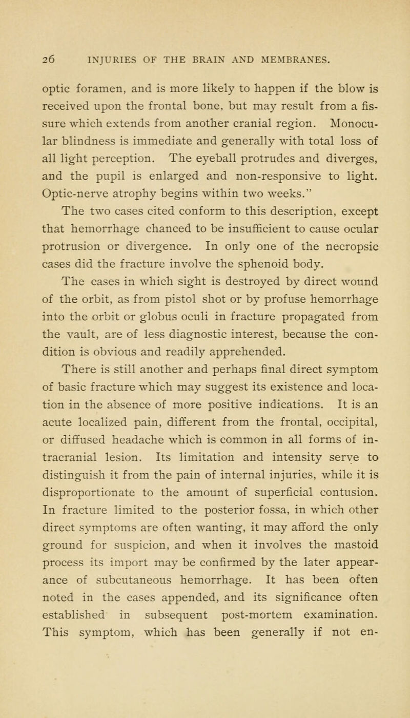 optic foramen, and is more likely to happen if the blow is received upon the frontal bone, but may result from a fis- sure which extends from another cranial region. Monocu- lar blindness is immediate and generally with total loss of all light perception. The eyeball protrudes and diverges, and the pupil is enlarged and non-responsive to light. Optic-nerve atrophy begins within two weeks. The two cases cited conform to this description, except that hemorrhage chanced to be insufficient to cause ocular protrusion or divergence. In only one of the necropsic cases did the fracture involve the sphenoid body. The cases in which sight is destroyed by direct wound of the orbit, as from pistol shot or by profuse hemorrhage into the orbit or globus oculi in fracture propagated from the vault, are of less diagnostic interest, because the con- dition is obvious and readily apprehended. There is still another and perhaps final direct symptom of basic fracture which may suggest its existence and loca- tion in the absence of more positive indications. It is an acute localized pain, different from the frontal, occipital, or diffused headache which is common in all forms of in- tracranial lesion. Its limitation and intensity serve to distinguish it from the pain of internal injuries, while it is disproportionate to the amount of superficial contusion. In fracture limited to the posterior fossa, in which other direct symptoms are often wanting, it may afford the only ground for suspicion, and when it involves the mastoid process its import may be confirmed by the later appear- ance of subcutaneous hemorrhage. It has been often noted in the cases appended, and its significance often established in subsequent post-mortem examination. This symptom, which has been generally if not en-