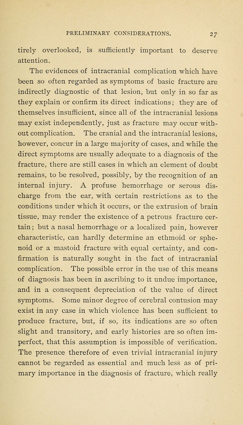 tirely overlooked, is sufficiently important to deserve attention. The evidences of intracranial complication which have been so often regarded as symptoms of basic fracture are indirectly diagnostic of that lesion, but only in so far as they explain or confirm its direct indications; they are of themselves insufficient, since all of the intracranial lesions may exist independently, just as fracture may occur with- out complication. The cranial and the intracranial lesions, however, concur in a large majority of cases, and while the direct symptoms are usually adequate to a diagnosis of the fracture, there are still cases in which an element of doubt remains, to be resolved, possibly, by the recognition of an internal injury. A profuse hemorrhage or serous dis- charge from the ear, with certain restrictions as to the conditions under which it occurs, or the extrusion of brain tissue, may render the existence of a petrous fracture cer- tain ; but a nasal hemorrhage or a localized pain, however characteristic, can hardly determine an ethmoid or sphe- noid or a mastoid fracture with equal certainty, and con- firmation is naturally sought in the fact of intracranial complication. The possible error in the use of this means of diagnosis has been in ascribing to it undue importance, and in a consequent depreciation of the value of direct symptoms. Some minor degree of cerebral contusion may exist in any case in which violence has been sufficient to produce fracture, but, if so, its indications are so often slight and transitory, and early histories are so often im- perfect, that this assumption is impossible of verification. The presence therefore of even trivial intracranial injury cannot be regarded as essential and much less as of pri- mary importance in the diagnosis of fracture, which really