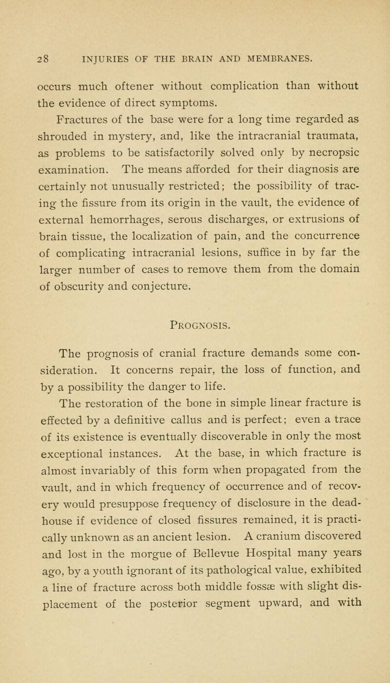 occurs much oftener without complication than without the evidence of direct symptoms. Fractures of the base were for a long time regarded as shrouded in mystery, and, like the intracranial traumata, as problems to be satisfactorily solved only by necropsic examination. The means afforded for their diagnosis are certainly not unusually restricted; the possibility of trac- ing the fissure from its origin in the vault, the evidence of external hemorrhages, serous discharges, or extrusions of brain tissue, the localization of pain, and the concurrence of complicating intracranial lesions, suffice in by far the larger number of cases to remove them from the domain of obscurity and conjecture. Prognosis. The prognosis of cranial fracture demands some con- sideration. It concerns repair, the loss of function, and by a possibility the danger to life. The restoration of the bone in simple linear fracture is effected by a definitive callus and is perfect; even a trace of its existence is eventually discoverable in only the most exceptional instances. At the base, in which fracture is almost invariably of this form when propagated from the vault, and in which frequency of occurrence and of recov- ery would presuppose frequency of disclosure in the dead- house if evidence of closed fissures remained, it is practi- cally unknown as an ancient lesion. A cranium discovered and lost in the morgue of Bellevue Hospital many years ago, by a youth ignorant of its pathological value, exhibited a line of fracture across both middle fossae with slight dis- placement of the posterior segment upward, and with