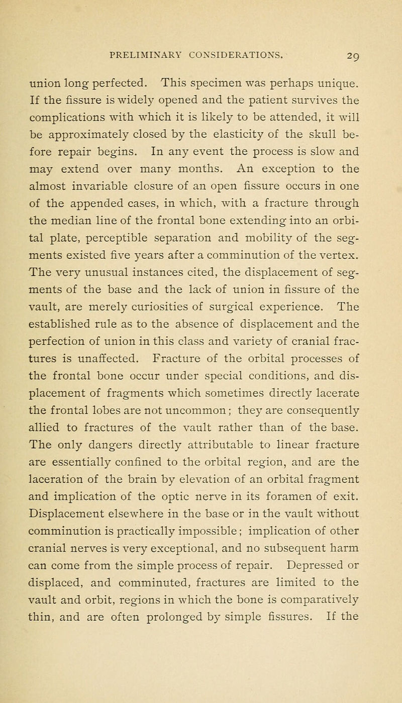 union long perfected. This specimen was periiaps uniqiie. If the fissure is widely opened and the patient survives the complications with which it is likely to be attended, it will be approximately closed by the elasticity of the skull be- fore repair begins. In any event the process is slow and may extend over many months. An exception to the almost invariable closure of an open fissure occurs in one of the appended cases, in which, with a fracture through the median line of the frontal bone extending into an orbi- tal plate, perceptible separation and mobility of the seg- ments existed five years after a comminution of the vertex. The very unusual instances cited, the displacement of seg- ments of the base and the lack of union in fissure of the vault, are merely curiosities of surgical experience. The established rule as to the absence of displacement and the perfection of union in this class and variety of cranial frac- tures is unaffected. Fracture of the orbital processes of the frontal bone occur under special conditions, and dis- placement of fragments which sometimes directly lacerate the frontal lobes are not uncommon; they are consequently allied to fractures of the vault rather than of the base. The only dangers directly attributable to linear fracture are essentially confined to the orbital region, and are the laceration of the brain by elevation of an orbital fragment and implication of the optic nerve in its foramen of exit. Displacement elsewhere in the base or in the vault Avithout comminution is practically impossible; implication of other cranial nerves is very exceptional, and no subsequent harm can come from the simple process of repair. Depressed or displaced, and comminuted, fractures are limited to the vault and orbit, regions in which the bone is comparatively thin, and are often prolonged by simple fissures. If the