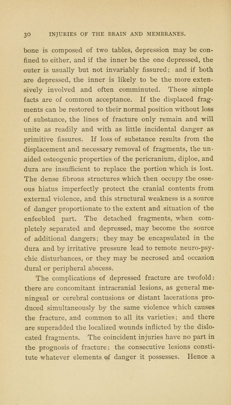 bone is composed of two tables, depression may be con- fined to either, and if the inner be the one depressed, the outer is usually but not invariably fissured; and if both are depressed, the inner is likely to be the more exten- sively involved and often comminuted. These simple facts are of common acceptance. If the displaced frag- ments can be restored to their normal position without loss of substance, the lines of fracture only remain and will unite as readily and with as little incidental danger as primitive fissures. If loss of substance results from the displacement and necessary removal of fragments, the un- aided osteogenic properties of the pericranium, diploe, and dura are insufficient to replace the portion which is lost. The dense fibrous structures which then occupy the osse- ous hiatus imperfectly protect the cranial contents from external violence, and this structural weakness is a source of danger proportionate to the extent and situation of the enfeebled part. The detached fragments, when com- pletely separated and depressed, may become the source of additional dangers; they may be encapsulated in the dura and by irritative pressure lead to remote neuro-psy- chic disturbances, or they may be necrosed and occasion dural or peripheral abscess. The complications of depressed fracture are twofold: there are concomitant intracranial lesions, as general me- ningeal or cerebral contusions or distant lacerations pro- duced simultaneously by the same violence which causes the fracture, and common to all its varieties; and there are superadded the localized wounds inflicted by the dislo- cated fragments. The coincident injuries have no part in the prognosis of fracture; the consecutive lesions consti- tute whatever elements of danger it possesses. Hence a