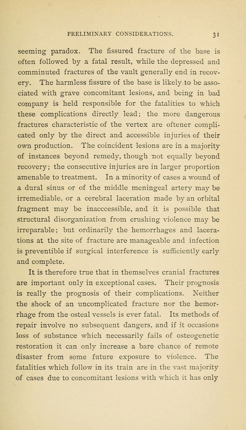 seeming paradox. The fissured fracture of the base is often followed by a fatal result, while the depressed and comminuted fractures of the vault generally end in recov- ery. The harmless fissure of the base is likely to be asso- ciated with grave concomitant lesions, and being in bad company is held responsible for the fatalities to which these complications directly lead; the more dangerous fractures characteristic of the vertex are oftener compli- cated only by the direct and accessible injuries of their own production. The coincident lesions are in a majority of instances beyond remedy, though not equally beyond recovery; the consecutive injuries are in larger proportion amenable to treatment. In a minority of cases a wound of a dural sinus or of the middle meningeal artery may be irremediable, or a cerebral laceration made by an orbital fragment may be inacccessible, and it is possible that structural disorganization from crushing violence may be irreparable; but ordinarily the hemorrhages and lacera- tions at the site of fracture are manageable and infection is preventible if surgical interference is sufficiently early and complete. It is therefore true that in themselves cranial fractures are important only in exceptional cases. Their prognosis is really the prognosis of their complications. Neither the shock of an uncomplicated fracture nor the hemor- rhage from the osteal vessels is ever fatal. Its methods of repair involve no subsequent dangers, and if it occasions loss of substance which necessarily fails of osteogenetic restoration it can only increase a bare chance of remote disaster from some future exposure to violence. The fatalities which follow in its train are in the vast majority of cases due to concomitant lesions with which it has only