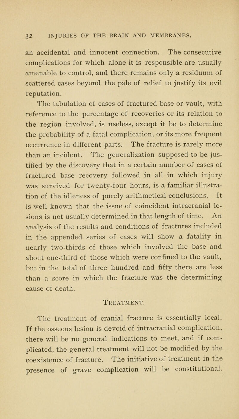 an accidental and innocent connection. The consecutive complications for which alone it is responsible are usually amenable to control, and there remains only a residuum of scattered cases beyond the pale of relief to justify its evil reputation. The tabulation of cases of fractured base or vault, with reference to the percentage of recoveries or its relation to the region involved, is useless, except it be to determine the probability of a fatal complication, or its more frequent occurrence in different parts. The fracture is rarely more than an incident. The generalization supposed to be jus- tified by the discovery that in a certain number of cases of fractured base recovery followed in all in which injury was survived for twenty-four hours, is a familiar illustra- tion of the idleness of purely arithmetical conclusions. It is well known that the issue of coincident intracranial le- sions is not usually determined in that length of time. An analysis of the results and conditions of fractures included in the appended series of cases will show a fatality in nearly two-thirds of those which involved the base and about one-third of those which were confined to the vault, but in the total of three hundred and fifty there are less than a score in which the fracture was the determining cause of death. Treatment. The treatment of cranial fracture is essentially local. If the osseous lesion is devoid of intracranial complication, there will be no general indications to meet, and if com- plicated, the general treatment will not be modified by the coexistence of fracture. The initiative of treatment in the presence of grave complication will be constitutional.