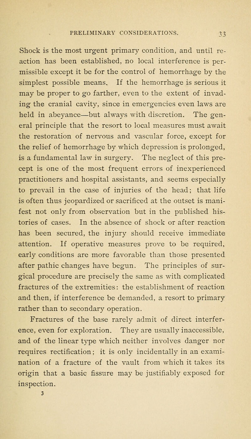 Shock is the most urgent primary condition, and until re- action has been established, no local interference is per- missible except it be for the control of hemorrhage by the simplest possible means. If the hemorrhage is serious it may be proper to go farther, even to the extent of invad- ing the cranial cavity, since in emergencies even laws are held in abeyance—but always with discretion. The gen- eral principle that the resort to local measures must await the restoration of nervous and vascular force, except for the relief of hemorrhage by which depression is prolonged, is a fundamental law in surgery. The neglect of this pre- cept is one of the most frequent errors of inexperienced practitioners and hospital assistants, and seems especially to prevail in the case of injuries of the head; that life is often thus jeopardized or sacrificed at the outset is mani- fest not only from observation but in the published his- tories of cases. In the absence of shock or after reaction has been secured, the injury should receive immediate attention. If operative measures prove to be required, early conditions are more favorable than those presented after pathic changes have begun. The principles of sur- gical procedure are precisely the same as with complicated fractures of the extremities: the establishment of reaction and then, if interference be demanded, a resort to primary rather than to secondary operation. Fractures of the base rarely admit of direct interfer- ence, even for exploration. They are usually inaccessible, and of the linear type which neither involves danger nor requires rectification; it is only incidentally in an exami- nation of a fracture of the vault from which it takes its origin that a basic fissure may be justifiably exposed for inspection. 3