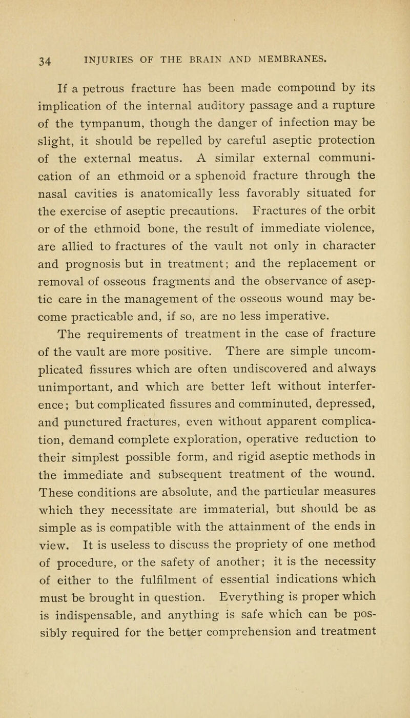 If a petrous fracture has been made compound by its implication of the internal auditory passage and a rupture of the tympanum, though the danger of infection may be slight, it should be repelled by careful aseptic protection of the external meatus. A similar external communi- cation of an ethmoid or a sphenoid fracture through the nasal cavities is anatomically less favorably situated for the exercise of aseptic precautions. Fractures of the orbit or of the ethmoid bone, the result of immediate violence, are allied to fractures of the vault not only in character and prognosis but in treatment; and the replacement or removal of osseous fragments and the observance of asep- tic care in the management of the osseous wound may be- come practicable and, if so, are no less imperative. The requirements of treatment in the case of fracture of the vault are more positive. There are simple uncom- plicated fissures which are often undiscovered and always unimportant, and which are better left without interfer- ence; but complicated fissures and comminuted, depressed, and punctured fractures, even without apparent complica- tion, demand complete exploration, operative reduction to their simplest possible form, and rigid aseptic methods in the immediate and subsequent treatment of the wound. These conditions are absolute, and the particular measures which they necessitate are immaterial, but should be as simple as is compatible with the attainment of the ends in view. It is useless to discuss the propriety of one method of procedure, or the safety of another; it is the necessity of either to the fulfilment of essential indications which must be brought in question. Everything is proper which is indispensable, and anything is safe which can be pos- sibly required for the better comprehension and treatment