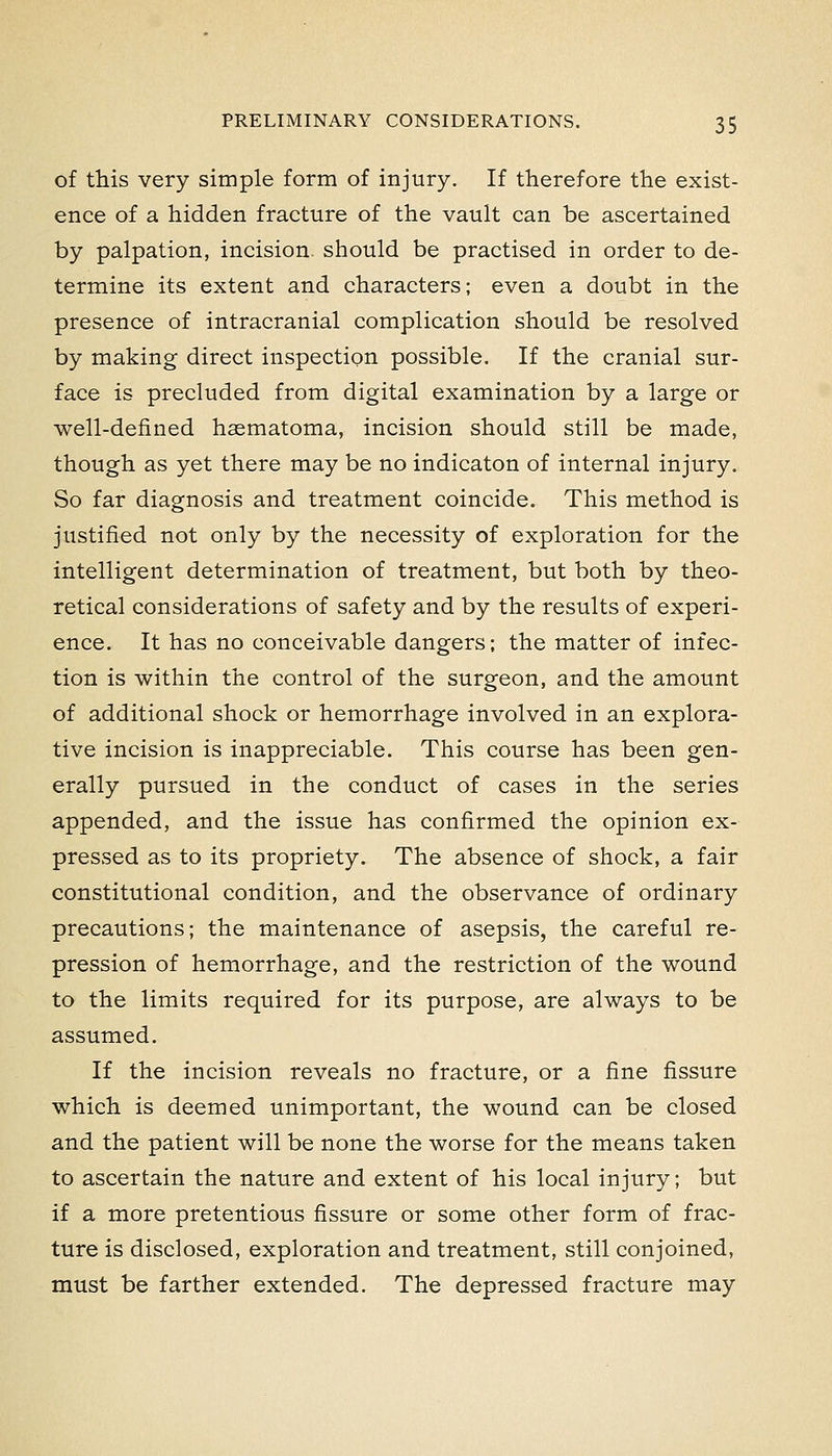 of this very simple form of injury. If therefore the exist- ence of a hidden fracture of the vault can be ascertained by palpation, incision should be practised in order to de- termine its extent and characters; even a doubt in the presence of intracranial complication should be resolved by making direct inspection possible. If the cranial sur- face is precluded from digital examination by a large or well-defined haematoma, incision should still be made, though as yet there may be no indicaton of internal injury. So far diagnosis and treatment coincide. This method is justified not only by the necessity of exploration for the intelligent determination of treatment, but both by theo- retical considerations of safety and by the results of experi- ence. It has no conceivable dangers; the matter of infec- tion is within the control of the surgeon, and the amount of additional shock or hemorrhage involved in an explora- tive incision is inappreciable. This course has been gen- erally pursued in the conduct of cases in the series appended, and the issue has confirmed the opinion ex- pressed as to its propriety. The absence of shock, a fair constitutional condition, and the observance of ordinary precautions; the maintenance of asepsis, the careful re- pression of hemorrhage, and the restriction of the wound to the limits required for its purpose, are always to be assumed. If the incision reveals no fracture, or a fine fissure which is deemed unimportant, the wound can be closed and the patient will be none the worse for the means taken to ascertain the nature and extent of his local injury; but if a more pretentious fissure or some other form of frac- ture is disclosed, exploration and treatment, still conjoined, must be farther extended. The depressed fracture may