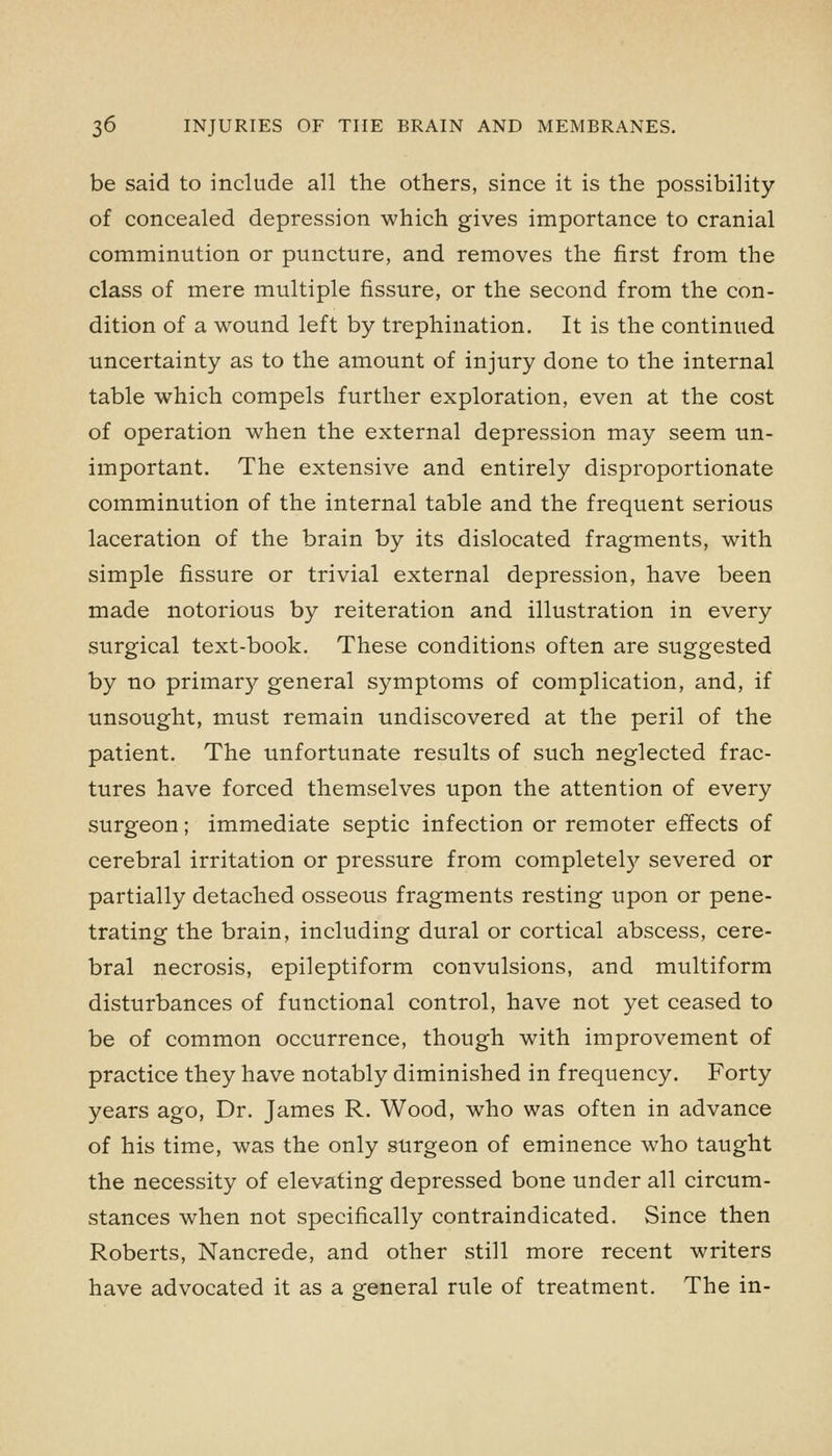 be said to include all the others, since it is the possibility of concealed depression which gives importance to cranial comminution or puncture, and removes the first from the class of mere multiple fissure, or the second from the con- dition of a wound left by trephination. It is the continued uncertainty as to the amount of injury done to the internal table which compels further exploration, even at the cost of operation when the external depression may seem un- important. The extensive and entirely disproportionate comminution of the internal table and the frequent serious laceration of the brain by its dislocated fragments, with simple fissure or trivial external depression, have been made notorious by reiteration and illustration in every surgical text-book. These conditions often are suggested by no primar}^ general symptoms of complication, and, if unsought, must remain undiscovered at the peril of the patient. The unfortunate results of such neglected frac- tures have forced themselves upon the attention of every surgeon; immediate septic infection or remoter effects of cerebral irritation or pressure from completely severed or partially detached osseous fragments resting upon or pene- trating the brain, including dural or cortical abscess, cere- bral necrosis, epileptiform convulsions, and multiform disturbances of functional control, have not yet ceased to be of common occurrence, though with improvement of practice they have notably diminished in frequency. Forty years ago, Dr. James R. Wood, who was often in advance of his time, was the only surgeon of eminence who taught the necessity of elevating depressed bone under all circum- stances when not specifically contraindicated. Since then Roberts, Nancrede, and other still more recent writers have advocated it as a general rule of treatment. The in-