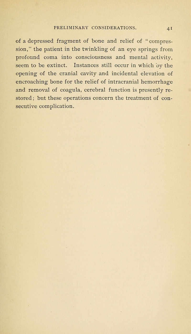 of a depressed fragment of bone and relief of  compres- sion, the patient in the twinkling of an eye springs from profound coma into consciousness and mental activity, seem to be extinct. Instances still occur in which by the opening of the cranial cavity and incidental elevation of encroaching bone for the relief of intracranial hemorrhage and removal of coagula, cerebral function is presently re- stored ; but these operations concern the treatment of con- secutive complication.