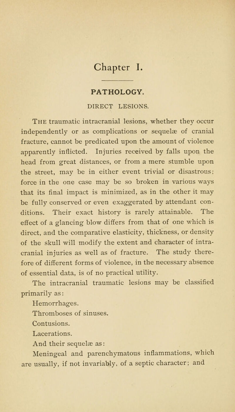 chapter I. PATHOLOGY. DIRECT LESIONS. The traumatic intracranial lesions, whether they occur independently or as complications or sequelae of cranial fracture, cannot be predicated upon the amount of violence apparently inflicted. Injuries received by falls upon the head from great distances, or from a mere stumble upon the street, may be in either event trivial or disastrous; force in the one case may be so broken in various ways that its final impact is minimized, as in the other it may be fully conserved or even exaggerated by attendant con- ditions. Their exact history is rarely attainable. The effect of a glancing blow differs from that of one which is direct, and the comparative elasticity, thickness, or density of the skull will modify the extent and character of intra- cranial injuries as well as of fracture. The study there- fore of different forms of violence, in the necessary absence of essential data, is of no practical utility. The intracranial traumatic lesions may be classified primarily as: Hemorrhages. Thromboses of sinuses. Contusions. Lacerations. And their sequelae as: Meningeal and parenchymatous inflammations, which are usually, if not invariably, of a septic character; and