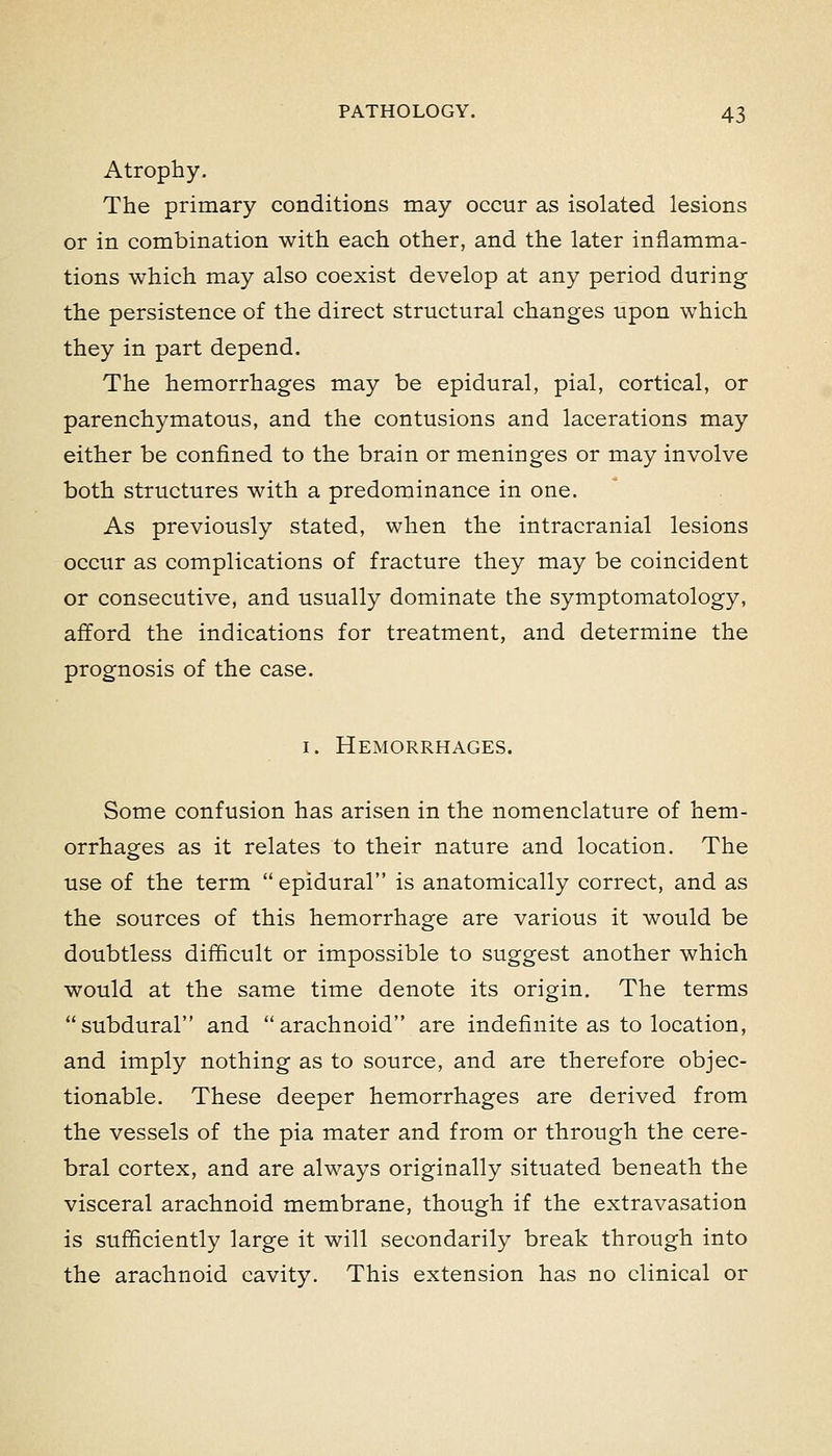 Atrophy. The primary conditions may occur as isolated lesions or in combination with each other, and the later inflamma- tions which may also coexist develop at any period during the persistence of the direct structural changes upon which they in part depend. The hemorrhages may be epidural, pial, cortical, or parenchymatous, and the contusions and lacerations may either be confined to the brain or meninges or may involve both structures with a predominance in one. As previously stated, when the intracranial lesions occur as complications of fracture they may be coincident or consecutive, and usually dominate the symptomatology, afford the indications for treatment, and determine the prognosis of the case. I. Hemorrhages. Some confusion has arisen in the nomenclature of hem- orrhages as it relates to their nature and location. The use of the term epidural is anatomically correct, and as the sources of this hemorrhage are various it would be doubtless difficult or impossible to suggest another which would at the same time denote its origin. The terms subdural and arachnoid are indefinite as to location, and imply nothing as to source, and are therefore objec- tionable. These deeper hemorrhages are derived from the vessels of the pia mater and from or through the cere- bral cortex, and are always originally situated beneath the visceral arachnoid membrane, though if the extravasation is sufficiently large it will secondarily break through into the arachnoid cavity. This extension has no clinical or