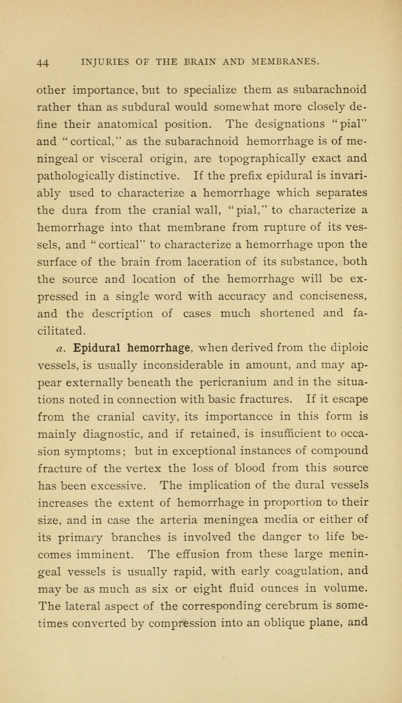 Other importance, but to specialize them as subarachnoid rather than as subdural would somewhat more closely de- fine their anatomical position. The designations pial and cortical, as the subarachnoid hemorrhage is of me- ningeal or visceral origin, are topographically exact and pathologically distinctive. If the prefix epidural is invari- ably used to characterize a hemorrhage which separates the dura from the cranial wall, pial, to characterize a hemorrhage into that membrane from rupture of its ves- sels, and cortical to characterize a hemorrhage upon the surface of the brain from laceration of its substance, both the source and location of the hemorrhage will be ex- pressed in a single word with accuracy and conciseness, and the description of cases much shortened and fa- cilitated. a. Epidural hemorrhage, when derived from the diploic vessels, is usually inconsiderable in amount, and may ap- pear externally beneath the pericranium and in the situa- tions noted in connection with basic fractures. If it escape from the cranial cavity, its importancce in this form is mainly diagnostic, and if retained, is insufficient to occa- sion symptoms; but in exceptional instances of compound fracture of the vertex the loss of blood from this source has been excessive. The implication of the dural vessels increases the extent of hemorrhage in proportion to their size, and in case the arteria meningea media or either of its primary branches is involved the danger to life be- comes imminent. The effusion from these large menin- geal vessels is usually rapid, with early coagulation, and may be as much as six or eight fluid ounces in volume. The lateral aspect of the corresponding cerebrum is some- times converted by compression into an oblique plane, and