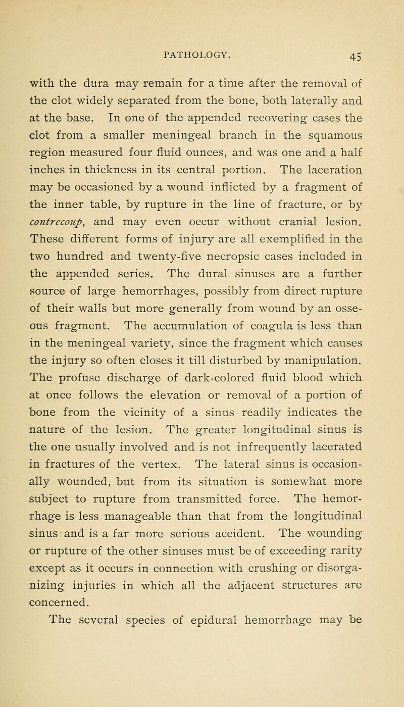 with the dura may remain for a time after the removal of the clot widely separated from the bone, both laterally and at the base. In one of the appended recovering cases the clot from a smaller meningeal branch in the squamous region measured four fluid ounces, and was one and a half inches in thickness in its central portion. The laceration may be occasioned by a wound inflicted by a fragment of the inner table, by rupture in the line of fracture, or by contrecoup, and may even occur without cranial lesion. These different forms of injury are all exemplified in the two hundred and twenty-five necropsic cases included in the appended series. The dural sinuses are a further vsource of large hemorrhages, possibly from direct rupture of their walls but more generally from wound by an osse- ous fragment. The accumulation of coagula is less than in the meningeal variety, since the fragment which causes the injury so often closes it till disturbed by manipulation. The profuse discharge of dark-colored fluid blood which at once follows the elevation or removal of a portion of bone from the vicinity of a sinus readily indicates the nature of the lesion. The greater longitudinal sinus is the one usually involved and is not infrequently lacerated in fractures of the vertex. The lateral sinus is occasion- ally wounded, but from its situation is somewhat more subject to rupture from transmitted force. The hemor- rhage is less manageable than that from the longitudinal sinus and is a far more serious accident. The wounding or rupture of the other sinuses must be of exceeding rarity except as it occurs in connection with crushing or disorga- nizing injuries in which all the adjacent structures are concerned. The several species of epidural hemorrhage may be