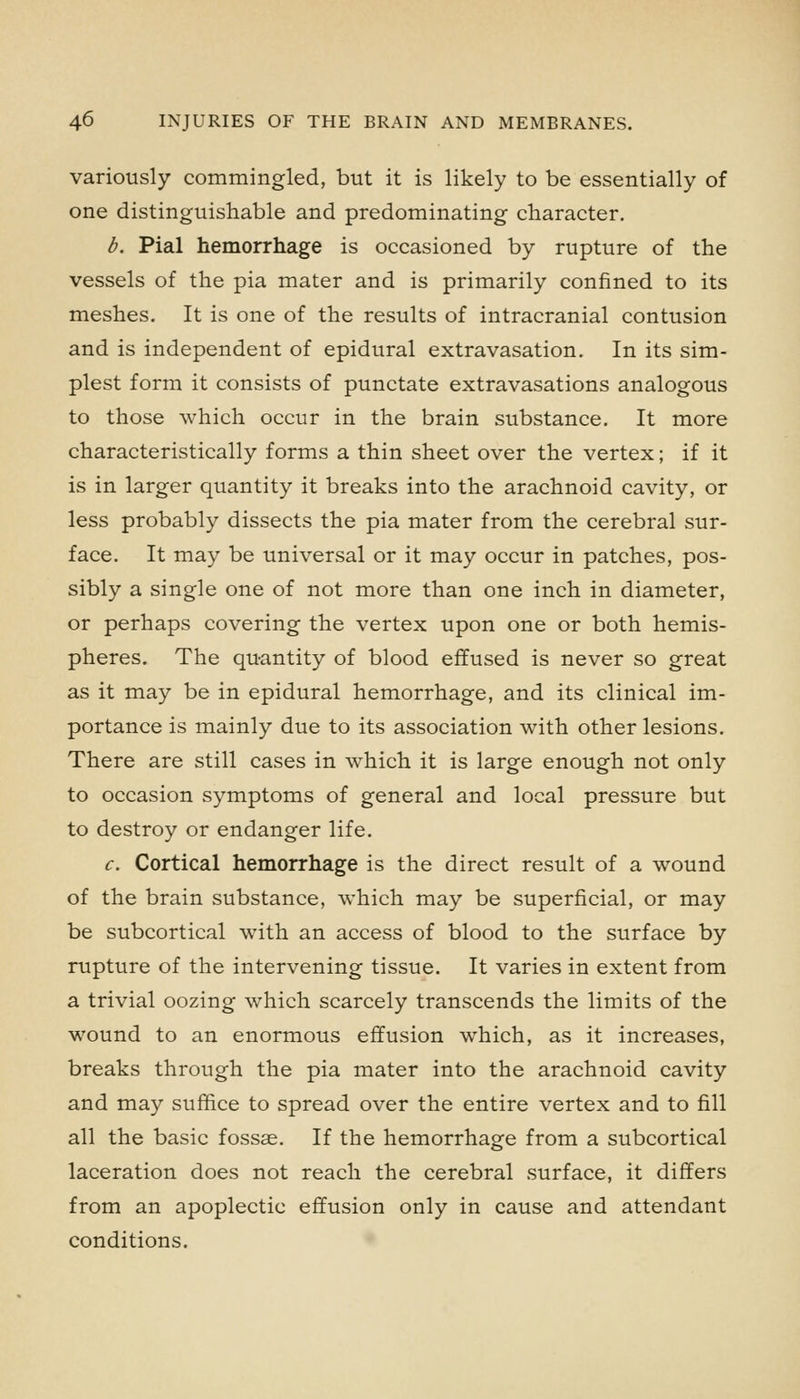 variously commingled, but it is likely to be essentially of one distinguishable and predominating character, b. Pial hemorrhage is occasioned by rupture of the vessels of the pia mater and is primarily confined to its meshes. It is one of the results of intracranial contusion and is independent of epidural extravasation. In its sim- plest form it consists of punctate extravasations analogous to those which occur in the brain substance. It more characteristically forms a thin sheet over the vertex; if it is in larger quantity it breaks into the arachnoid cavity, or less probably dissects the pia mater from the cerebral sur- face. It may be universal or it may occur in patches, pos- sibly a single one of not more than one inch in diameter, or perhaps covering the vertex upon one or both hemis- pheres. The quantity of blood effused is never so great as it may be in epidural hemorrhage, and its clinical im- portance is mainly due to its association with other lesions. There are still cases in which it is large enough not only to occasion symptoms of general and local pressure but to destroy or endanger life. c. Cortical hemorrhage is the direct result of a wound of the brain substance, which may be superficial, or may be subcortical with an access of blood to the surface by rupture of the intervening tissue. It varies in extent from a trivial oozing which scarcely transcends the limits of the wound to an enormous effusion which, as it increases, breaks through the pia mater into the arachnoid cavity and may suffice to spread over the entire vertex and to fill all the basic fossae. If the hemorrhage from a subcortical laceration does not reach the cerebral surface, it differs from an apoplectic effusion only in cause and attendant conditions.