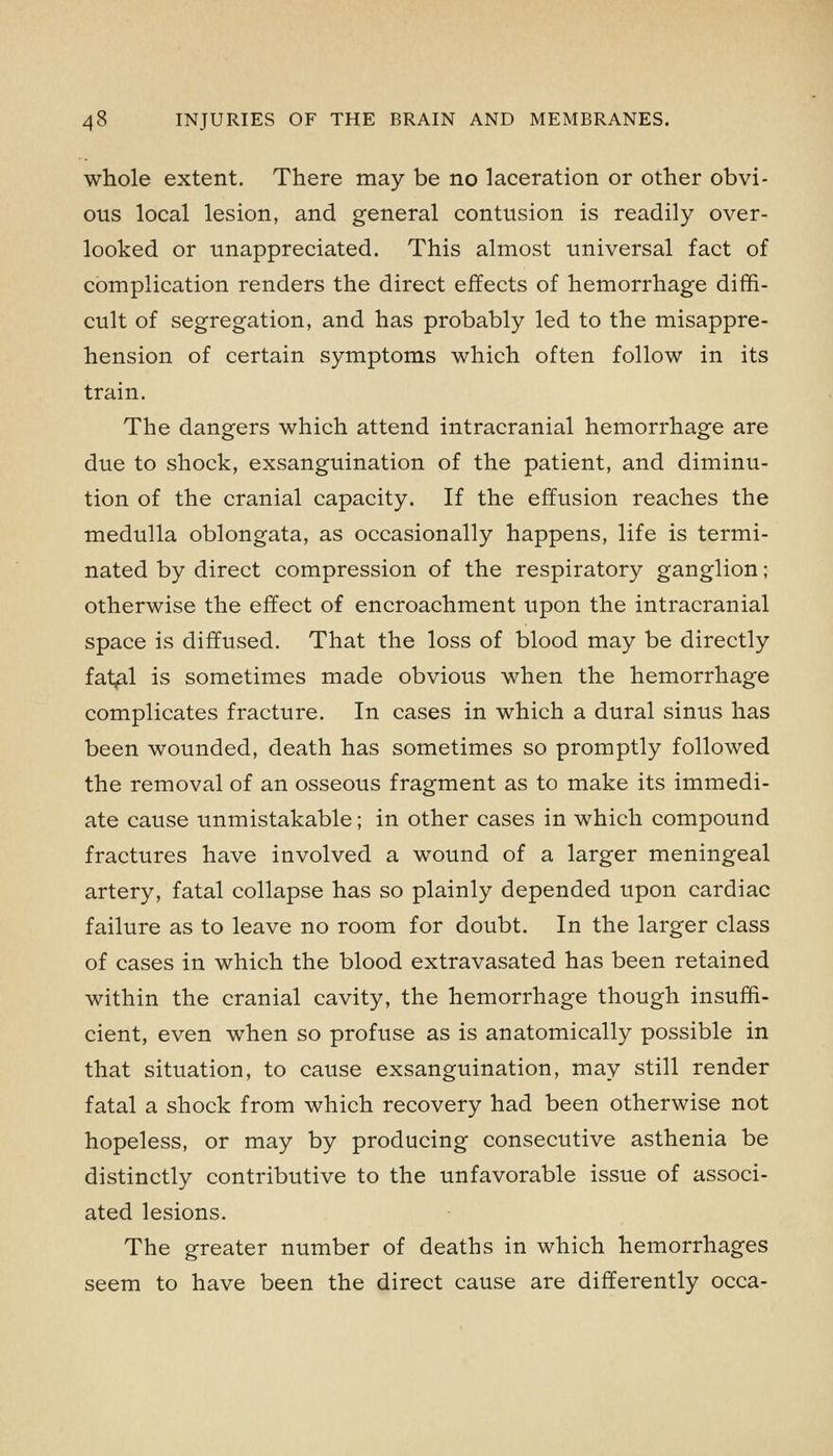 whole extent. There may be no laceration or other obvi- ous local lesion, and general contusion is readily over- looked or unappreciated. This almost universal fact of complication renders the direct effects of hemorrhage diffi- cult of segregation, and has probably led to the misappre- hension of certain symptoms which often follow in its train. The dangers which attend intracranial hemorrhage are due to shock, exsanguination of the patient, and diminu- tion of the cranial capacity. If the effusion reaches the medulla oblongata, as occasionally happens, life is termi- nated by direct compression of the respiratory ganglion; otherwise the effect of encroachment upon the intracranial space is diffused. That the loss of blood may be directly fat,al is sometimes made obvious when the hemorrhage complicates fracture. In cases in which a dural sinus has been wounded, death has sometimes so promptly followed the removal of an osseous fragment as to make its immedi- ate cause unmistakable; in other cases in which compound fractures have involved a wound of a larger meningeal artery, fatal collapse has so plainly depended upon cardiac failure as to leave no room for doubt. In the larger class of cases in which the blood extravasated has been retained within the cranial cavity, the hemorrhage though insuffi- cient, even when so profuse as is anatomically possible in that situation, to cause exsanguination, may still render fatal a shock from which recovery had been otherwise not hopeless, or may by producing consecutive asthenia be distinctly contributive to the unfavorable issue of associ- ated lesions. The greater number of deaths in which hemorrhages seem to have been the direct cause are differently occa-