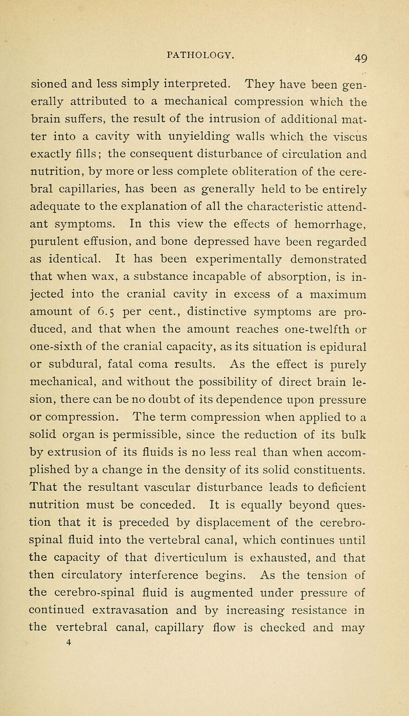 sioned and less simply interpreted. They have been gen- erally attributed to a mechanical compression which the brain suffers, the result of the intrusion of additional mat- ter into a cavity with unyielding walls which the viscus exactly fills; the consequent disturbance of circulation and nutrition, by more or less complete obliteration of the cere- bral capillaries, has been as generally held to be entirely adequate to the explanation of all the characteristic attend- ant symptoms. In this view the effects of hemorrhage, purulent effusion, and bone depressed have been regarded as identical. It has been experimentally demonstrated that when wax, a substance incapable of absorption, is in- jected into the cranial cavity in excess of a maximum amount of 6.5 per cent., distinctive symptoms are pro- duced, and that when the amount reaches one-twelfth or one-sixth of the cranial capacity, as its situation is epidural or subdural, fatal coma results. As the effect is purely mechanical, and without the possibility of direct brain le- sion, there can be no doubt of its dependence upon pressure or compression. The term compression when applied to a solid organ is permissible, since the reduction of its bulk by extrusion of its fluids is no less real than when accom- plished by a change in the density of its solid constituents. That the resultant vascular disturbance leads to deficient nutrition must be conceded. It is equally beyond ques- tion that it is preceded by displacement of the cerebro- spinal fluid into the vertebral canal, which continues until the capacity of that diverticulum is exhausted, and that then circulatory interference begins. As the tension of the cerebro-spinal fluid is augmented under pressure of continued extravasation and by increasing resistance in the vertebral canal, capillary flow is checked and may