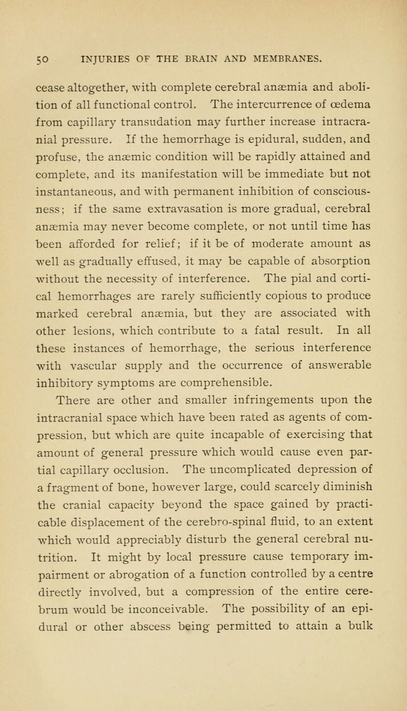 cease altogether, with complete cerebral anaemia and aboli- tion of all functional control. The intercurrence of oedema from capillary transudation may further increase intracra- nial pressure. If the hemorrhage is epidural, sudden, and profuse, the anaemic condition will be rapidly attained and complete, and its manifestation will be immediate but not instantaneous, and with permanent inhibition of conscious- ness; if the same extravasation is more gradual, cerebral anaemia may never become complete, or not until time has been afforded for relief; if it be of moderate amount as well as gradually effused, it may be capable of absorption without the necessity of interference. The pial and corti- cal hemorrhages are rarely sufficiently copious to produce marked cerebral anaemia, but they are associated with other lesions, which contribute to a fatal result. In all these instances of hemorrhage, the serious interference with vascular supply and the occurrence of answerable inhibitory symptoms are comprehensible. There are other and smaller infringements upon the intracranial space which have been rated as agents of com- pression, but which are quite incapable of exercising that amount of general pressure which would cause even par- tial capillary occlusion. The uncomplicated depression of a fragment of bone, however large, could scarcely diminish the cranial capacity beyond the space gained by practi- cable displacement of the cerebro-spinal fluid, to an extent which would appreciably disturb the general cerebral nu- trition. It might by local pressure cause temporary im- pairment or abrogation of a function controlled by a centre directly involved, but a compression of the entire cere- brum would be inconceivable. The possibility of an epi- dural or other abscess being permitted to attain a bulk