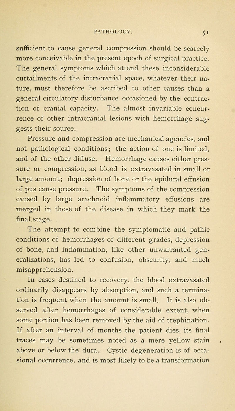 sufficient to cause general compression should be scarcely more conceivable in the present epoch of surgical practice. The general symptoms which attend these inconsiderable curtailments of the intracranial space, whatever their na- ture, must therefore be ascribed to other causes than a general circulatory disturbance occasioned by the contrac- tion of cranial capacity. The almost invariable concur- rence of other intracranial lesions with hemorrhage sug- gests their source. Pressure and compression are mechanical agencies, and not pathological conditions; the action of one is limited, and of the other diffuse. Hemorrhage causes either pres- sure or compression, as blood is extravasated in small or large amount; depression of bone or the epidural effusion of pus cause pressure. The symptoms of the compression caused by large arachnoid inflammatory effusions are merged in those of the disease in which they mark the final stage. The attempt to combine the symptomatic and pathic conditions of hemorrhages of different grades, depression of bone, and inflammation, like other unwarranted gen- eralizations, has led to confusion, obscurity, and much misapprehension. In cases destined to recovery, the blood extravasated ordinarily disappears by absorption, and such a termina- tion is frequent when the amount is small. It is also ob- served after hemorrhages of considerable extent, when some portion has been removed by the aid of trephination. If after an interval of months the patient dies, its final traces may be sometimes noted as a mere yellow stain above or below the dura. Cystic degeneration is of occa- sional occurrence, and is most likely to be a transformation