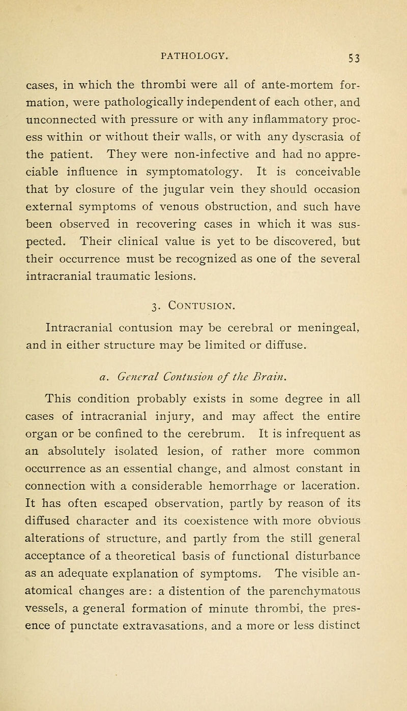 cases, in which the thrombi were all of ante-mortem for- mation, were pathologically independent of each other, and unconnected with pressure or with any inflammatory proc- ess within or without their walls, or with any dyscrasia of the patient. They were non-infective and had no appre- ciable influence in symptomatology. It is conceivable that by closure of the jugular vein they should occasion external symptoms of venous obstruction, and such have been observed in recovering cases in which it was sus- pected. Their clinical value is yet to be discovered, but their occurrence must be recognized as one of the several intracranial traumatic lesions. 3. Contusion. Intracranial contusion may be cerebral or meningeal, and in either structure may be limited or diffuse. a. General Contusion of the Brain. This condition probably exists in some degree in all cases of intracranial injury, and may affect the entire organ or be confined to the cerebrum. It is infrequent as an absolutely isolated lesion, of rather more common occurrence as an essential change, and almost constant in connection with a considerable hemorrhage or laceration. It has often escaped observation, partly by reason of its diffused character and its coexistence with more obvious alterations of structure, and partly from the still general acceptance of a theoretical basis of functional disturbance as an adequate explanation of symptoms. The visible an- atomical changes are: a distention of the parenchymatous vessels, a general formation of minute throm.bi, the pres- ence of punctate extravasations, and a more or less distinct