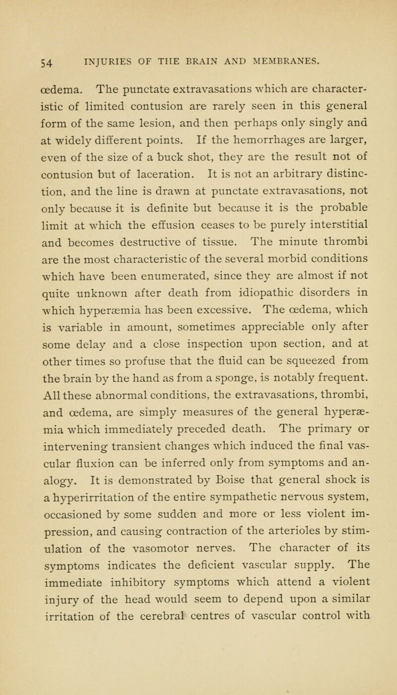 oedema. The punctate extravasations which are character- istic of limited contusion are rarely seen in this general form of the same lesion, and then perhaps only singly and at widely different points. If the hemorrhages are larger, even of the size of a buck shot, they are the result not of contusion but of laceration. It is not an arbitrary distinc- tion, and the line is drawn at punctate extravasations, not only because it is definite but because it is the probable limit at which the effusion ceases to be purely interstitial and becomes destructive of tissue. The minute thrombi are the most characteristic of the several morbid conditions which have been enumerated, since they are almost if not quite unknown after death from idiopathic disorders in which hyperaemia has been excessive. The oedema, which is variable in amount, sometimes appreciable only after some delay and a close inspection upon section, and at other times so profuse that the fluid can be squeezed from the brain by the hand as from a sponge, is notably frequent. All these abnormal conditions, the extravasations, thrombi, and oedema, are simply measures of the general hyperae- mia which immediately preceded death. The primary or intervening transient changes which induced the final vas- cular fluxion can be inferred only from symptoms and an- alogy. It is demonstrated by Boise that general shock is a hyperirritation of the entire sympathetic nervous system, occasioned by some sudden and more or less violent im- pression, and causing contraction of the arterioles by stim- ulation of the vasomotor nerves. The character of its symptoms indicates the deficient vascular supply. The immediate inhibitory symptoms which attend a violent injury of the head would seem to depend upon a similar irritation of the cerebral centres of vascular control with
