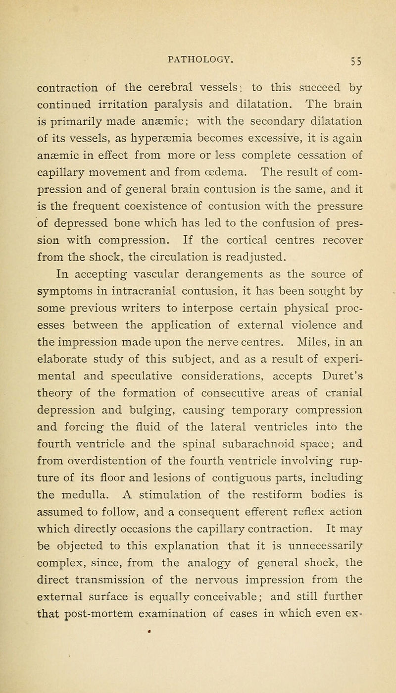 contraction of the cerebral vessels; to this succeed by- continued irritation paralysis and dilatation. The brain is primarily made anaemic; with the secondary dilatation of its vessels, as hypersemia becomes excessive, it is again anaemic in effect from more or less complete cessation of capillary movement and from oedema. The result of com- pression and of general brain contusion is the same, and it is the frequent coexistence of contusion with the pressure of depressed bone which has led to the confusion of pres- sion with compression. If the cortical centres recover from the shock, the circulation is readjusted. In accepting vascular derangements as the source of symptoms in intracranial contusion, it has been sought by some previous writers to interpose certain physical proc- esses between the application of external violence and the impression made upon the nerve centres. Miles, in an elaborate study of this subject, and as a result of experi- mental and speculative considerations, accepts Buret's theory of the formation of consecutive areas of cranial depression and bulging, causing temporary compression and forcing the fluid of the lateral ventricles into the fourth ventricle and the spinal subarachnoid space: and from overdistention of the fourth ventricle involving rup- ture of its floor and lesions of contiguous parts, including the medulla. A stimulation of the restiform bodies is assumed to follow, and a consequent efferent reflex action which directly occasions the capillary contraction. It may be objected to this explanation that it is unnecessarily complex, since, from the analogy of general shock, the direct transmission of the nervous impression from the external surface is equally conceivable; and still further that post-mortem examination of cases in which even ex-