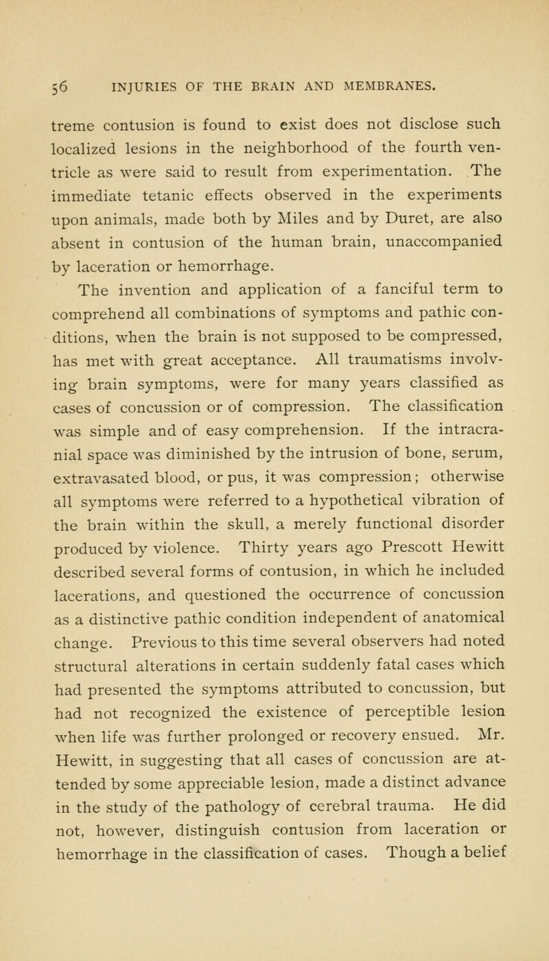 treme contusion is found to exist does not disclose such localized lesions in the neighborhood of the fourth ven- tricle as were said to result from experimentation. The immediate tetanic effects observed in the experiments upon animals, made both by Miles and by Duret, are also absent in contusion of the human brain, unaccompanied by laceration or hemorrhage. The invention and application of a fanciful term to comprehend all combinations of symptoms and pathic con- ditions, when the brain is not supposed to be compressed, has met with great acceptance. All traumatisms involv- ing brain symptoms, were for many years classified as cases of concussion or of compression. The classification was simple and of easy comprehension. If the intracra- nial space was diminished by the intrusion of bone, serum, extravasated blood, or pus, it was compression; otherwise all symptoms were referred to a hypothetical vibration of the brain within the skull, a merely functional disorder produced by violence. Thirty years ago Prescott Hewitt described several forms of contusion, in which he included lacerations, and questioned the occurrence of concussion as a distinctive pathic condition independent of anatomical change. Previous to this time several observers had noted structural alterations in certain suddenly fatal cases which had presented the symptoms attributed to concussion, but had not recognized the existence of perceptible lesion when life was further prolonged or recovery ensued. Mr. Hewitt, in suggesting that all cases of concussion are at- tended by some appreciable lesion, made a distinct advance in the study of the pathology of cerebral trauma. He did not, however, distinguish contusion from laceration or hemorrhage in the classification of cases. Though a belief