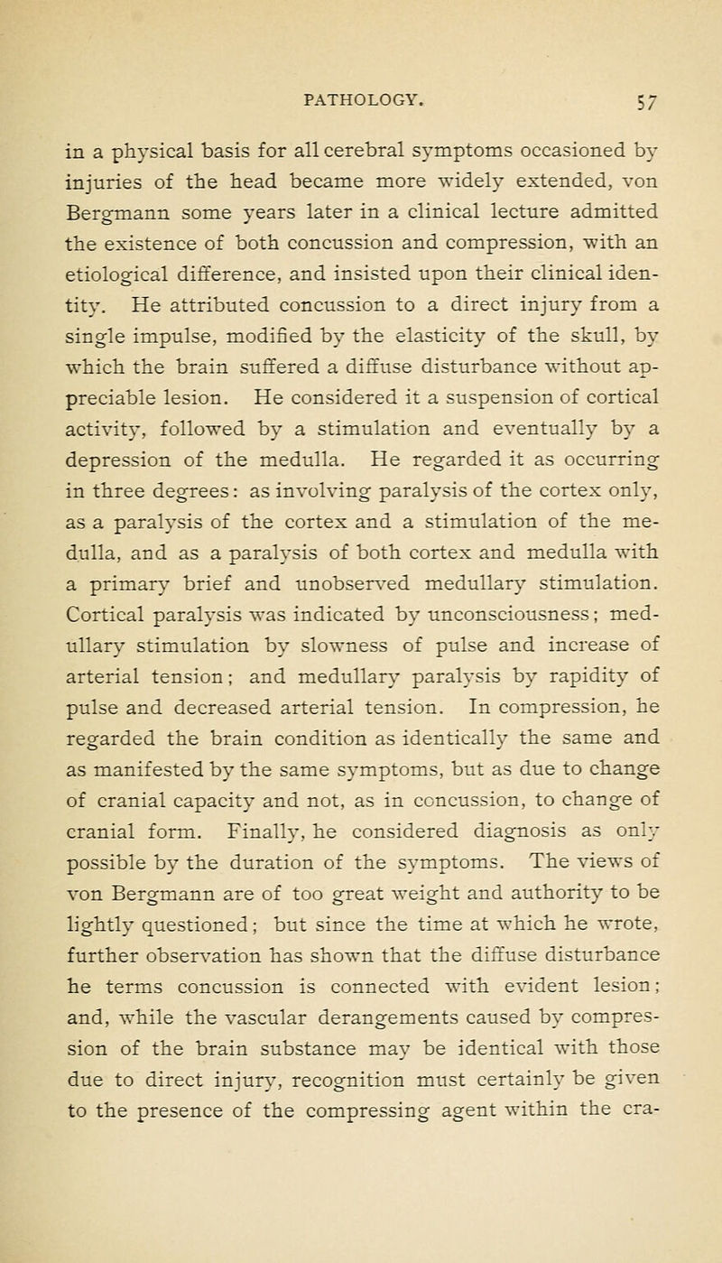 in a physical basis for all cerebral symptoms occasioned by injuries of the head became more widely extended, von BeroTnann some vears later in a clinical lecture admitted the existence of both concussion and compression, with an etiological difference, and insisted upon their clinical iden- tity. He attributed concussion to a direct injury from a single impulse, modified by the elasticity of the skull, by which the brain suffered a diffuse disturbance without ap- preciable lesion. He considered it a suspension of cortical activity, followed by a stimulation and eventually by a depression of the medulla. He regarded it as occurring in three degrees: as involving paralysis of the cortex only, as a paralysis of the cortex and a stimulation of the me- dulla, and as a paralysis of both cortex and medulla with a primary brief and unobserved medullary stimulation. Cortical paralysis was indicated by unconsciousness; med- ullary stimulation by slowness of pulse and increase of arterial tension; and medullary paralysis by rapidity of pulse and decreased arterial tension. In compression, he regarded the brain condition as identically the same and as manifested by the same symptoms, but as due to change of cranial capacity and not, as in concussion, to change of cranial form. Finally, he considered diagnosis as only possible by the duration of the symptoms. The views of von Ber^mann are of too sfreat weight and authoritv to be lightly questioned; but since the time at which he wrote, further observation has shown that the diffuse disturbance he terms concussion is connected with evident lesion; and, while the vascular derangements caused by compres- sion of the brain substance may be identical with those due to direct injury, recognition must certainly be given to the presence of the compressing agent within the era-