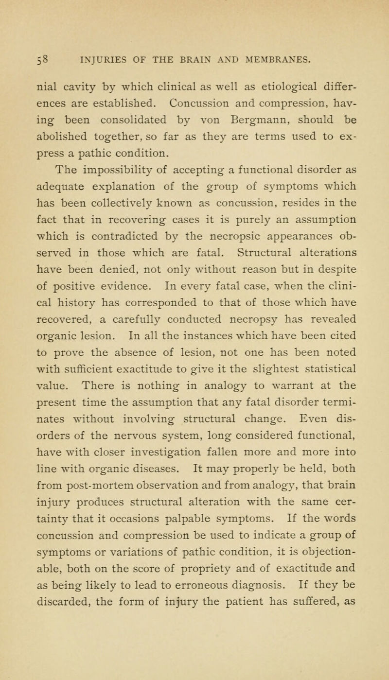 nial cavity by which clinical as well as etiological differ- ences are established. Concussion and compression, hav- ing been consolidated by von Bergmann, should be abolished together, so far as they are terms used to ex- press a pathic condition. The impossibility of accepting a functional disorder as adequate explanation of the group of symptoms which has been collectively known as concussion, resides in the fact that in recovering cases it is purely an assumption which is contradicted by the necropsic appearances ob- served in those which are fatal. Structural alterations have been denied, not only without reason but in despite of positive evidence. In every fatal case, when the clini- cal history has corresponded to that of those which have recovered, a carefully conducted necropsy has revealed organic lesion. In all the instances which have been cited to prove the absence of lesion, not one has been noted with sufficient exactitude to give it the slightest statistical value. There is nothing in analogy to warrant at the present time the assumption that any fatal disorder termi- nates without involving structural change. Even dis- orders of the nervous system, long considered functional, have with closer investigation fallen more and more into line with organic diseases. It may properly be held, both from post-mortem observation and from analogy, that brain injury produces structural alteration wdth the same cer- tainty that it occasions palpable symptoms. If the W'ords concussion and compression be used to indicate a group of symptoms or variations of pathic condition, it is objection- able, both on the score of propriety and of exactitude and as being likely to lead to erroneous diagnosis. If they be discarded, the form of injury the patient has suffered, as