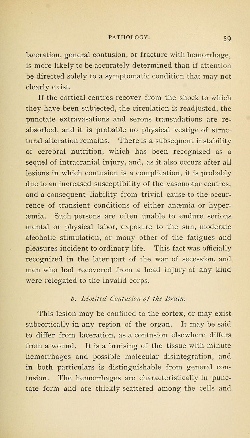 laceration, general contusion, or fracture with hemorrhage, is more likely to be accurately determined than if attention be directed solely to a symptomatic condition that may not clearly exist. If the cortical centres recover from the shock to which they have been subjected, the circulation is readjusted, the punctate extravasations and serous transudations are re- absorbed, and it is probable no physical vestige of struc- tural alteration remains. There is a subsequent instability of cerebral nutrition, which has been recognized as a sequel of intracranial injury, and, as it also occurs after all lesions in which contusion is a complication, it is probably due to an increased susceptibility of the vasomotor centres, and a consequent liability from trivial cause to the occur- rence of transient conditions of either anaemia or hyper- aemia. Such persons are often unable to endure serious mental or physical labor, exposure to the sun, moderate alcoholic stimulation, or many other of the fatigues and pleasures incident to ordinary life. This fact was officially recognized in the later part of the war of secession, and men who had recovered from a head injury of any kind were relegated to the invalid corps. b. Limited Contusion of the Brain. This lesion may be confined to the cortex, or may exist subcortically in any region of the organ. It may be said to differ from laceration, as a contusion elsewhere differs from a wound. It is a bruising of the tissue with minute hemorrhages and possible molecular disintegration, and in both particulars is distinguishable from general con- tusion. The hemorrhages are characteristically in punc- tate form and are thickly scattered among the cells and