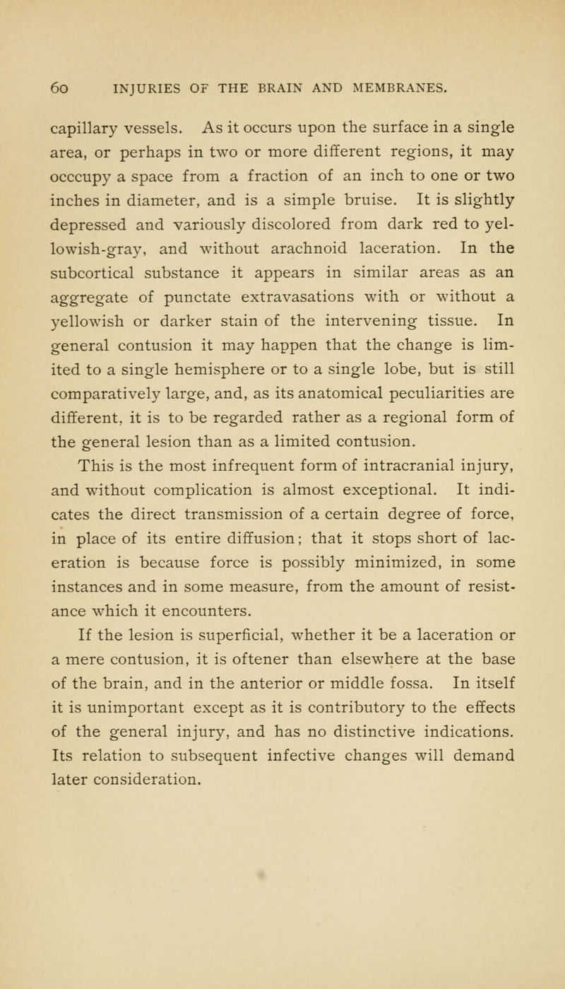 capillary vessels. As it occurs upon the surface in a single area, or perhaps in two or more different regions, it may occcupy a space from a fraction of an inch to one or two inches in diameter, and is a simple bruise. It is slightly depressed and variously discolored from dark red to yel- lowish-gray, and without arachnoid laceration. In the subcortical substance it appears in similar areas as an aggregate of punctate extravasations with or without a yellowish or darker stain of the intervening tissue. In general contusion it may happen that the change is lim- ited to a single hemisphere or to a single lobe, but is still comparatively large, and, as its anatomical peculiarities are different, it is to be regarded rather as a regional form of the general lesion than as a limited contusion. This is the most infrequent form of intracranial injury, and without complication is almost exceptional. It indi- cates the direct transmission of a certain degree of force, in place of its entire diffusion; that it stops short of lac- eration is because force is possibly minimized, in some instances and in some measure, from the amount of resist- ance which it encounters. If the lesion is superficial, whether it be a laceration or a mere contusion, it is oftener than elsewhere at the base of the brain, and in the anterior or middle fossa. In itself it is unimportant except as it is contributory to the effects of the general injury, and has no distinctive indications. Its relation to subsequent infective changes will demand later consideration.