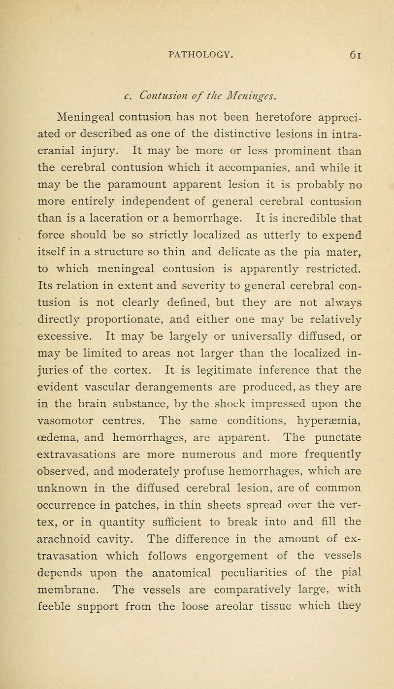 c. Contusion of the Meninges. Meningeal contusion has not been heretofore appreci- ated or described as one of the distinctive lesions in intra- cranial injury. It may be more or less prominent than the cerebral contusion which it accompanies, and while it may be the paramount apparent lesion it is probably no more entirely independent of general cerebral contusion than is a laceration or a hemorrhage. It is incredible that force should be so strictly localized as utterly to expend itself in a structure so thin and delicate as the pia mater, to which meningeal contusion is apparently restricted. Its relation in extent and severity to general cerebral con- tusion is not clearly defined, but they are not always directly proportionate, and either one may be relatively excessive. It may be largely or universally diffused, or may be limited to areas not larger than the localized in- juries of the cortex. It is legitimate inference that the evident vascular derangements are produced, as they are in the brain substance, by the shock impressed upon the vasomotor centres. The same conditions, hyperasmia, oedema, and hemorrhages, are apparent. The punctate extravasations are more numerous and more frequently observed, and moderately profuse hemorrhages, which are unknown in the diffused cerebral lesion, are of common occurrence in patches, in thin sheets spread over the ver- tex, or in quantity sufficient to break into and fill the arachnoid cavity. The difference in the amount of ex- travasation which follows engorgement of the vessels depends upon the anatomical peculiarities of the pial membrane. The vessels are comparatively large, with feeble support from the loose areolar tissue which they