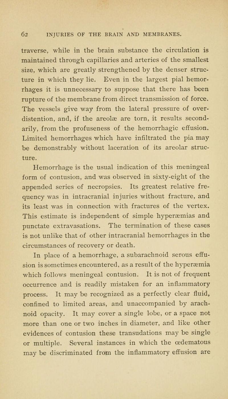 traverse, while in the brain substance the circulation is maintained through capillaries and arteries of the smallest size, which are greatly strengthened by the denser struc- ture in which they lie. Even in the largest pial hemor- rhages it is unnecessary to suppose that there has been rupture of the membrane from direct transmission of force. The vessels give way from the lateral pressure of over- distention, and, if the areolae are torn, it results second- arily, from the profuseness of the hemorrhagic effusion. Limited hemorrhages which have infiltrated the pia may be demonstrably without laceration of its areolar struc- ture. Hemorrhage is the usual indication of this meningeal form of contusion, and was observed in sixty-eight of the appended series of necropsies. Its greatest relative fre- quency was in intracranial injuries without fracture, and its least was in connection with fractures of the vertex. This estimate is independent of simple hypersemias and punctate extravasations. The termination of these cases is not unlike that of other intracranial hemorrhages in the circumstances of recovery or death. In place of a hemorrhage, a subarachnoid serous effu- sion is sometimes encountered, as a result of the hyperaemia which follows meningeal contusion. It is not of frequent occurrence and is readily mistaken for an inflammatory process. It may be recognized as a perfectly clear fluid, confined to limited areas, and unaccompanied by arach- noid opacity. It may cover a single lobe, or a space not more than one or two inches in diameter, and like other evidences of contusion these transudations m.ay be single or multiple. Several instances in which the cedematous may be discriminated from the inflammatory effusion are