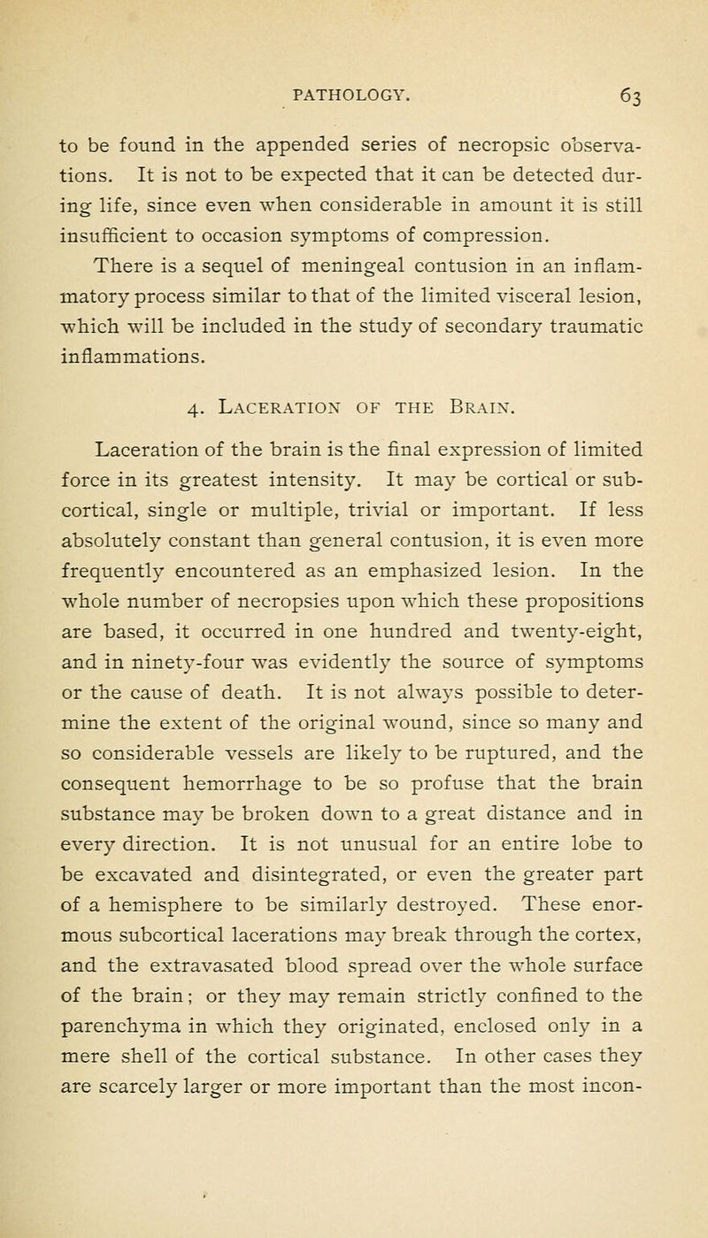 to be found in the appended series of necropsic observa- tions. It is not to be expected that it can be detected dur- ing life, since even when considerable in amount it is still insufficient to occasion symptoms of compression. There is a sequel of meningeal contusion in an inflam- matory process similar to that of the limited visceral lesion, which will be included in the study of secondary traumatic inflammations. 4. Laceration of the Brain. Laceration of the brain is the final expression of limited force in its greatest intensity. It may be cortical or sub- cortical, single or multiple, trivial or important. If less absolutely constant than general contusion, it is even more frequently encountered as an emphasized lesion. In the whole number of necropsies upon which these propositions are based, it occurred in one hundred and twenty-eight, and in ninety-four was evidently the source of symptoms or the cause of death. It is not always possible to deter- mine the extent of the original wound, since so many and so considerable vessels are likely to be ruptured, and the consequent hemorrhage to be so profuse that the brain substance mav be broken down to a great distance and in every direction. It is not unusual for an entire lobe to be excavated and disintegrated, or even the greater part of a hemisphere to be similarly destroyed. These enor- mous subcortical lacerations may break through the cortex, and the extravasated blood spread over the whole surface of the brain; or they may remain strictly confined to the parenchyma in which they originated, enclosed only in a mere shell of the cortical substance. In other cases they are scarcely larger or more important than the most incon-