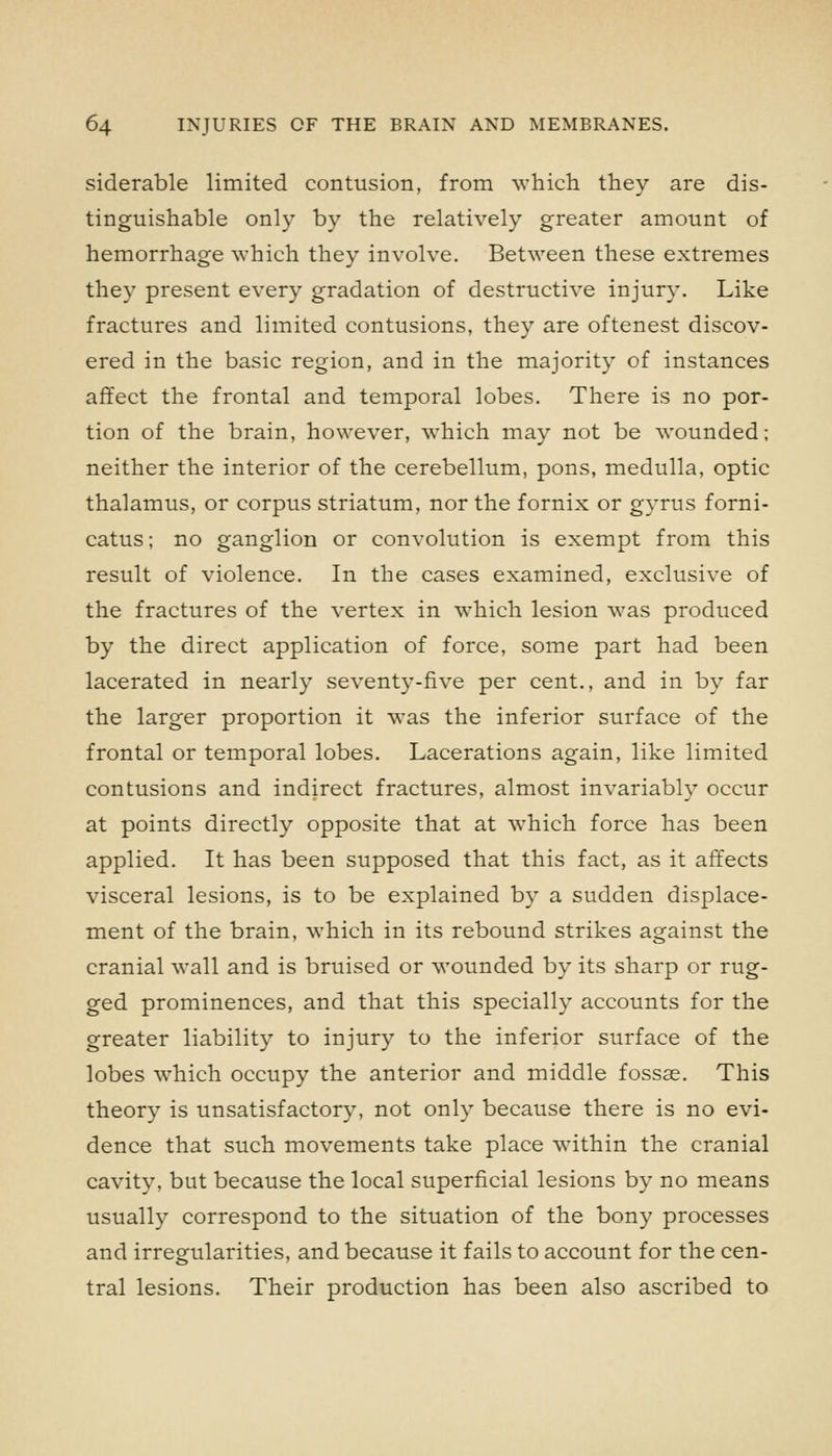 siderable limited contusion, from which they are dis- tinguishable only by the relatively greater amount of hemorrhage which they involve. Between these extremes they present every gradation of destructive injury. Like fractures and limited contusions, they are oftenest discov- ered in the basic region, and in the majority of instances affect the frontal and temporal lobes. There is no por- tion of the brain, however, which may not be wounded; neither the interior of the cerebellum, pons, medulla, optic thalamus, or corpus striatum, nor the fornix or gj-rus forni- catus; no ganglion or convolution is exempt from this result of violence. In the cases examined, exclusive of the fractures of the vertex in which lesion was produced by the direct application of force, some part had been lacerated in nearly seventy-five per cent., and in by far the larger proportion it was the inferior surface of the frontal or temporal lobes. Lacerations again, like limited contusions and indirect fractures, almost invariably occur at points directly opposite that at which force has been applied. It has been supposed that this fact, as it affects visceral lesions, is to be explained by a sudden displace- ment of the brain, which in its rebound strikes against the cranial wall and is bruised or wounded by its sharp or rug- ged prominences, and that this specially accounts for the greater liability to injury to the inferior surface of the lobes which occupy the anterior and middle fossae. This theory is unsatisfactory, not only because there is no evi- dence that such movements take place within the cranial cavity, but because the local superficial lesions by no means usually correspond to the situation of the bony processes and irregularities, and because it fails to account for the cen- tral lesions. Their production has been also ascribed to
