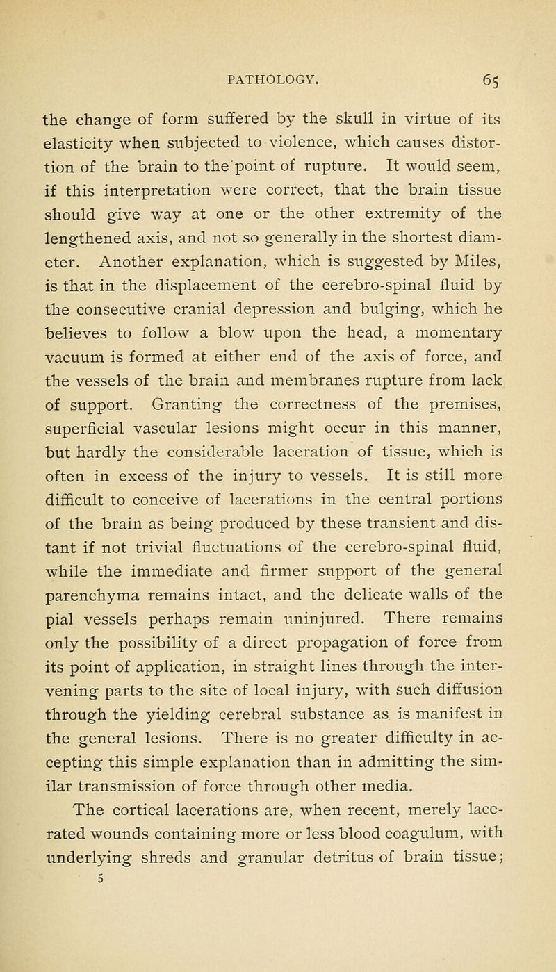 the change of form suffered by the skull in virtue of its elasticity when subjected to violence, which causes distor- tion of the brain to the point of rupture. It would seem, if this interpretation were correct, that the brain tissue should give way at one or the other extremity of the lengthened axis, and not so generally in the shortest diam- eter. Another explanation, which is suggested by Miles, is that in the displacement of the cerebro-spinal fluid by the consecutive cranial depression and bulging, which he believes to follow a blow upon the head, a momentary vacuum is formed at either end of the axis of force, and the vessels of the brain and membranes rupture from lack of support. Granting the correctness of the premises, superficial vascular lesions might occur in this manner, but hardly the considerable laceration of tissue, which is often in excess of the injury to vessels. It is still more difficult to conceive of lacerations in the central portions of the brain as being produced by these transient and dis- tant if not trivial fluctuations of the cerebro-spinal fluid, while the immediate and firmer support of the general parenchyma remains intact, and the delicate walls of the pial vessels perhaps remain uninjured. There remains only the possibility of a direct propagation of force from its point of application, in straight lines through the inter- vening parts to the site of local injury, with such diffusion through the yielding cerebral substance as is manifest in the general lesions. There is no greater difficulty in ac- cepting this simple explanation than in admitting the sim- ilar transmission of force through other media. The cortical lacerations are, when recent, merely lace- rated wounds containing more or less blood coagulum, with underlying shreds and granular detritus of brain tissue; 5