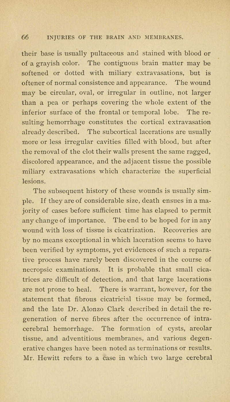 their base is usually pultaceous and stained with blood or of a grayish color. The contiguous brain matter may be softened or dotted with miliary extravasations, but is oftener of normal consistence and appearance. The wound may be circular, oval, or irregular in outline, not larger than a pea or perhaps covering the whole extent of the inferior surface of the frontal or temporal lobe. The re- sulting hemorrhage constitutes the cortical extravasation already described. The .subcortical lacerations are usually more or less irregular cavities filled with blood, but after the removal of the clot their walls present the same ragged, discolored appearance, and the adjacent tissue the possible miliary extravasations which characterize the superficial lesions. The subsequent history of these wounds is usually sim- ple. If they are of considerable size, death ensues in a ma- jority of cases before sufficient time has elapsed to permit any change of importance. The end to be hoped for in any wound with loss of tissue is cicatrization. Recoveries are by no means exceptional in which laceration seems to have been verified by symptoms, yet evidences of such a repara- tive process have rarely been discovered in the course of necropsic examinations. It is probable that small cica- trices are difficult of detection, and that large lacerations are not prone to heal. There is warrant, however, for the statement that fibrous cicatricial tissue may be formed, and the late Dr. Alonzo Clark described in detail the re- generation of nerve fibres after the occurrence of intra- cerebral hemorrhage. The formation of cysts, areolar tissue, and adventitious membranes, and various degen- erative changes have been noted as terminations or results. Mr. Hewitt refers to a case in which two large cerebral