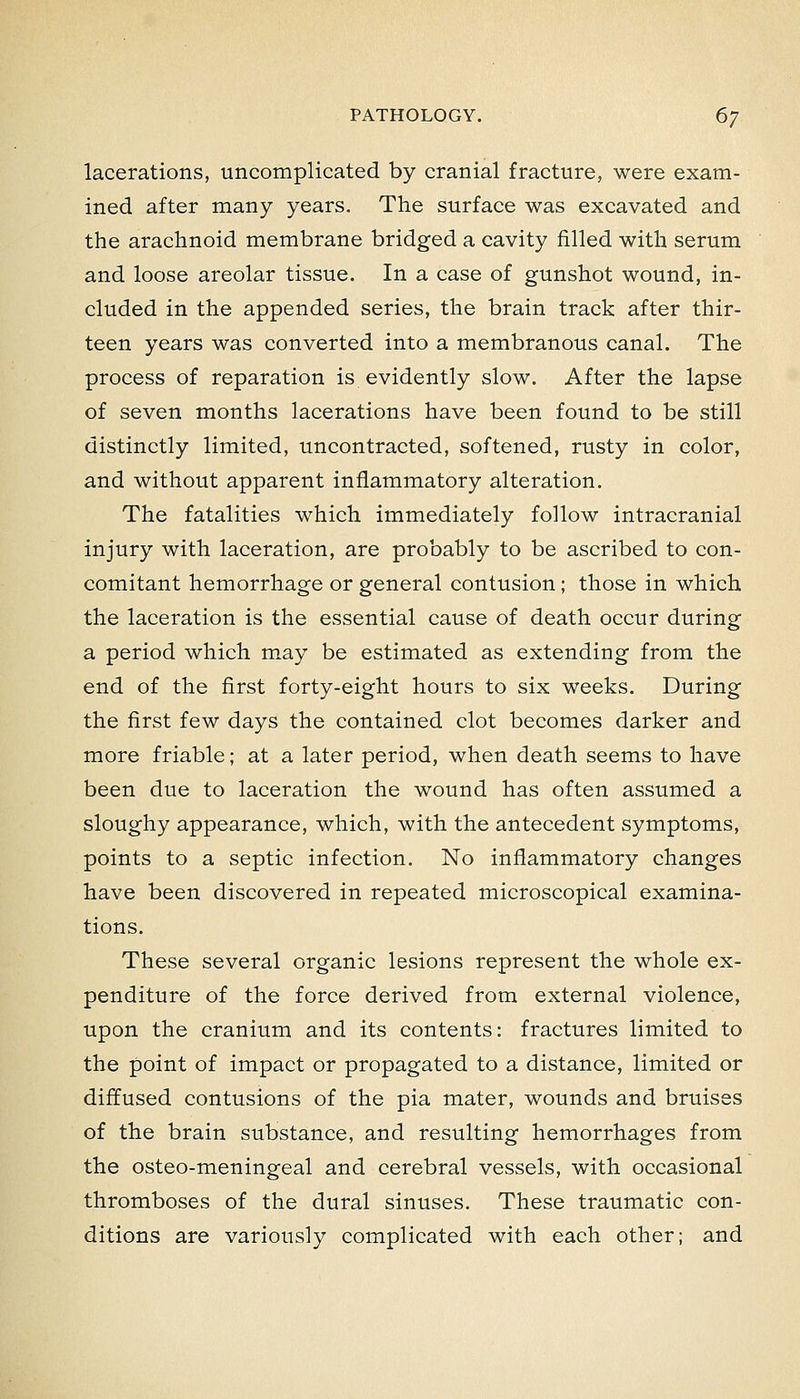 lacerations, uncomplicated by cranial fracture, were exam- ined after many years. The surface was excavated and the arachnoid membrane bridged a cavity filled with serum and loose areolar tissue. In a case of gunshot wound, in- cluded in the appended series, the brain track after thir- teen years was converted into a membranous canal. The process of reparation is evidently slow. After the lapse of seven months lacerations have been found to be still distinctly limited, uncontracted, softened, rusty in color, and without apparent inflammatory alteration. The fatalities which immediately follow intracranial injury with laceration, are probably to be ascribed to con- comitant hemorrhage or general contusion; those in which the laceration is the essential cause of death occur during a period which may be estimated as extending from the end of the first forty-eight hours to six weeks. During the first few days the contained clot becomes darker and more friable; at a later period, when death seems to have been due to laceration the wound has often assumed a sloughy appearance, which, with the antecedent symptoms, points to a septic infection. No inflammatory changes have been discovered in repeated microscopical examina- tions. These several organic lesions represent the whole ex- penditure of the force derived from external violence, upon the cranium and its contents: fractures limited to the point of impact or propagated to a distance, limited or diffused contusions of the pia mater, wounds and bruises of the brain substance, and resulting hemorrhages from the osteo-meningeal and cerebral vessels, with occasional thromboses of the dural sinuses. These traumatic con- ditions are variously complicated with each other; and