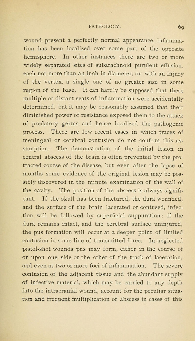 wound present a perfectly normal appearance, inflamma- tion has been localized over some part of the opposite hemisphere. In other instances there are two or more widely separated sites of subarachnoid purulent effusion, each not more than an inch in diameter, or with an injury of the vertex, a single one of no greater size in some region of the base. It can hardly be supposed that these multiple or distant seats of inflammation were accidentally determined, but it may be reasonably assumed that their diminished power of resistance exposed them to the attack of predatory germs and hence localized the pathogenic process. There are few recent cases in which traces of meningeal or cerebral contusion do not confirm this as- sumption. The demonstration of the initial lesion in central abscess of the brain is often prevented by the pro- tracted course of the disease, but even after the lapse of months some evidence of the original lesion may be pos- sibly discovered in the minute examination of the wall of the cavity. The position of the abscess is always signifi- cant. If the skull has been fractured, the dura wounded, and the surface of the brain lacerated or contused, infec- tion will be followed by superficial suppuration; if the dura remains intact, and the cerebral surface uninjured, the pus formation will occur at a deeper point of limited contusion in some line of transmitted force. In neglected pistol-shot wounds pus may form, either in the course of or upon one side or the other of the track of laceration, and even at two or more foci of inflammation. The severe contusion of the adjacent tissue and the abundant supply of infective material, which may be carried to any depth into the intracranial wound, account for the peculiar situa- tion and frequent multiplication of abscess in cases of this