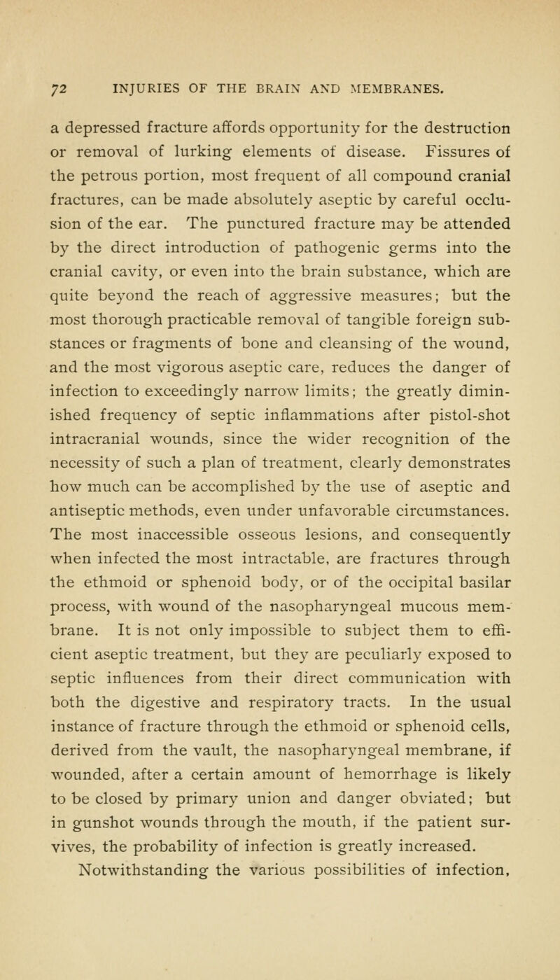 a depressed fracture affords opportunity for the destruction or removal of lurking elements of disease. Fissures of the petrous portion, most frequent of all compound cranial fractures, can be made absolutely aseptic by careful occlu- sion of the ear. The punctured fracture may be attended by the direct introduction of pathogenic germs into the cranial cavity, or even into the brain substance, which are quite beyond the reach of aggressive measures; but the most thorough practicable removal of tangible foreign sub- stances or fragments of bone and cleansing of the wound, and the most vigorous aseptic care, reduces the danger of infection to exceedingly narrow limits; the greatly dimin- ished frequency of septic inflammations after pistol-shot intracranial wounds, since the wider recognition of the necessity of such a plan of treatment, clearly demonstrates how much can be accomplished by the use of aseptic and antiseptic methods, even under unfavorable circumstances. The most inaccessible osseous lesions, and consequently when infected the most intractable, are fractures through the ethmoid or sphenoid body, or of the occipital basilar process, with wound of the nasopharyngeal mucous mem- brane. It is not only impossible to subject them to effi- cient aseptic treatment, but they are peculiarly exposed to septic influences from their direct communication with both the digestive and respiratory tracts. In the usual instance of fracture through the ethmoid or sphenoid cells, derived from the vault, the nasopharyngeal membrane, if wounded, after a certain amount of hemorrhage is likely to be closed by primary union and danger obviated; but in gunshot wounds through the mouth, if the patient sur- vives, the probability of infection is greatly increased. Notwithstanding the various possibilities of infection.